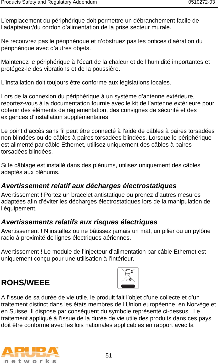 Products Safety and Regulatory Addendum                                                                  0510272-03   51 L’emplacement du périphérique doit permettre un débranchement facile de l’adaptateur/du cordon d’alimentation de la prise secteur murale.  Ne recouvrez pas le périphérique et n’obstruez pas les orifices d’aération du périphérique avec d’autres objets.   Maintenez le périphérique à l’écart de la chaleur et de l’humidité importantes et protégez-le des vibrations et de la poussière.  L’installation doit toujours être conforme aux législations locales.  Lors de la connexion du périphérique à un système d’antenne extérieure, reportez-vous à la documentation fournie avec le kit de l’antenne extérieure pour obtenir des éléments de réglementation, des consignes de sécurité et des exigences d’installation supplémentaires.  Le point d’accès sans fil peut être connecté à l’aide de câbles à paires torsadées non blindées ou de câbles à paires torsadées blindées. Lorsque le périphérique est alimenté par câble Ethernet, utilisez uniquement des câbles à paires torsadées blindées.   Si le câblage est installé dans des plénums, utilisez uniquement des câbles adaptés aux plénums. Avertissement relatif aux décharges électrostatiques Avertissement ! Portez un bracelet antistatique ou prenez d’autres mesures adaptées afin d’éviter les décharges électrostatiques lors de la manipulation de l’équipement. Avertissements relatifs aux risques électriques Avertissement ! N’installez ou ne bâtissez jamais un mât, un pilier ou un pylône radio à proximité de lignes électriques aériennes.  Avertissement ! Le module de l’injecteur d’alimentation par câble Ethernet est uniquement conçu pour une utilisation à l’intérieur.   ROHS/WEEE  A l’issue de sa durée de vie utile, le produit fait l’objet d’une collecte et d’un traitement distinct dans les états membres de l’Union européenne, en Norvège et en Suisse. Il dispose par conséquent du symbole représenté ci-dessus.  Le traitement appliqué à l’issue de la durée de vie utile des produits dans ces pays doit être conforme avec les lois nationales applicables en rapport avec la 