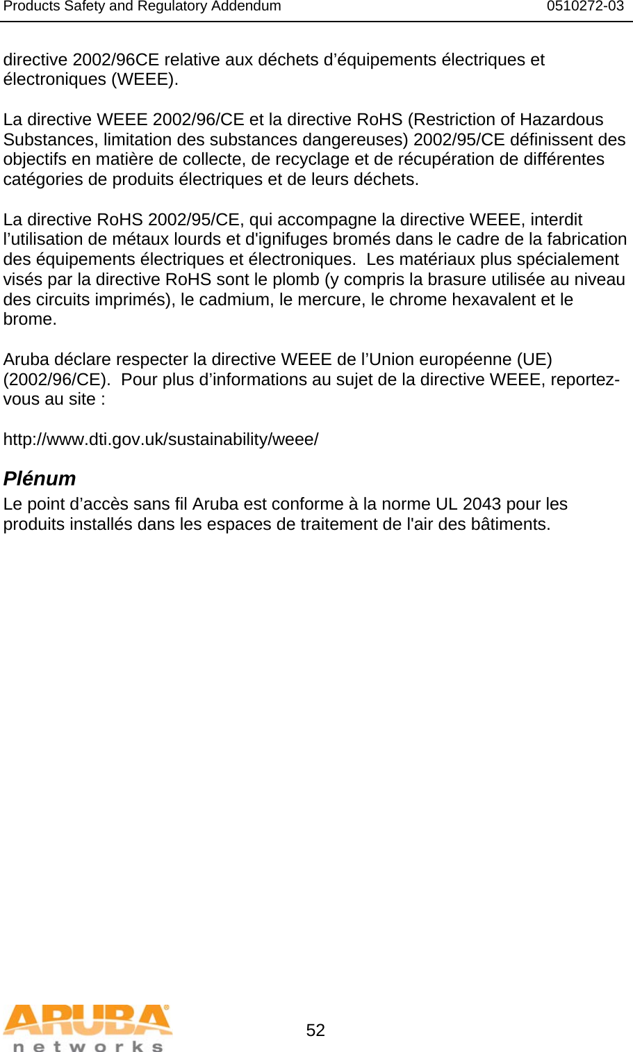 Products Safety and Regulatory Addendum                                                                  0510272-03   52 directive 2002/96CE relative aux déchets d’équipements électriques et électroniques (WEEE).  La directive WEEE 2002/96/CE et la directive RoHS (Restriction of Hazardous Substances, limitation des substances dangereuses) 2002/95/CE définissent des objectifs en matière de collecte, de recyclage et de récupération de différentes catégories de produits électriques et de leurs déchets.  La directive RoHS 2002/95/CE, qui accompagne la directive WEEE, interdit l’utilisation de métaux lourds et d&apos;ignifuges bromés dans le cadre de la fabrication des équipements électriques et électroniques.  Les matériaux plus spécialement visés par la directive RoHS sont le plomb (y compris la brasure utilisée au niveau des circuits imprimés), le cadmium, le mercure, le chrome hexavalent et le brome.  Aruba déclare respecter la directive WEEE de l’Union européenne (UE) (2002/96/CE).  Pour plus d’informations au sujet de la directive WEEE, reportez-vous au site :   http://www.dti.gov.uk/sustainability/weee/ Plénum Le point d’accès sans fil Aruba est conforme à la norme UL 2043 pour les produits installés dans les espaces de traitement de l&apos;air des bâtiments.  