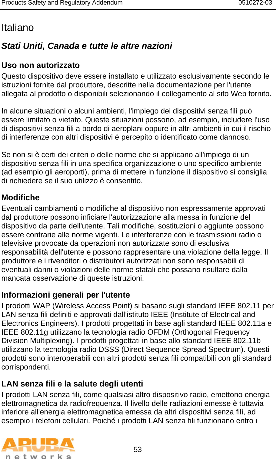 Products Safety and Regulatory Addendum                                                                  0510272-03   53 Italiano Stati Uniti, Canada e tutte le altre nazioni Uso non autorizzato  Questo dispositivo deve essere installato e utilizzato esclusivamente secondo le istruzioni fornite dal produttore, descritte nella documentazione per l&apos;utente allegata al prodotto o disponibili selezionando il collegamento al sito Web fornito.  In alcune situazioni o alcuni ambienti, l&apos;impiego dei dispositivi senza fili può essere limitato o vietato. Queste situazioni possono, ad esempio, includere l&apos;uso di dispositivi senza fili a bordo di aeroplani oppure in altri ambienti in cui il rischio di interferenze con altri dispositivi è percepito o identificato come dannoso.  Se non si è certi dei criteri o delle norme che si applicano all&apos;impiego di un dispositivo senza fili in una specifica organizzazione o uno specifico ambiente (ad esempio gli aeroporti), prima di mettere in funzione il dispositivo si consiglia di richiedere se il suo utilizzo è consentito. Modifiche  Eventuali cambiamenti o modifiche al dispositivo non espressamente approvati dal produttore possono inficiare l&apos;autorizzazione alla messa in funzione del dispositivo da parte dell&apos;utente. Tali modifiche, sostituzioni o aggiunte possono essere contrarie alle norme vigenti. Le interferenze con le trasmissioni radio o televisive provocate da operazioni non autorizzate sono di esclusiva responsabilità dell&apos;utente e possono rappresentare una violazione della legge. Il produttore e i rivenditori o distributori autorizzati non sono responsabili di eventuali danni o violazioni delle norme statali che possano risultare dalla mancata osservazione di queste istruzioni. Informazioni generali per l&apos;utente I prodotti WAP (Wireless Access Point) si basano sugli standard IEEE 802.11 per LAN senza fili definiti e approvati dall’istituto IEEE (Institute of Electrical and Electronics Engineers). I prodotti progettati in base agli standard IEEE 802.11a e IEEE 802.11g utilizzano la tecnologia radio OFDM (Orthogonal Frequency Division Multiplexing). I prodotti progettati in base allo standard IEEE 802.11b utilizzano la tecnologia radio DSSS (Direct Sequence Spread Spectrum). Questi prodotti sono interoperabili con altri prodotti senza fili compatibili con gli standard corrispondenti. LAN senza fili e la salute degli utenti  I prodotti LAN senza fili, come qualsiasi altro dispositivo radio, emettono energia elettromagnetica da radiofrequenza. Il livello delle radiazioni emesse è tuttavia inferiore all&apos;energia elettromagnetica emessa da altri dispositivi senza fili, ad esempio i telefoni cellulari. Poiché i prodotti LAN senza fili funzionano entro i 