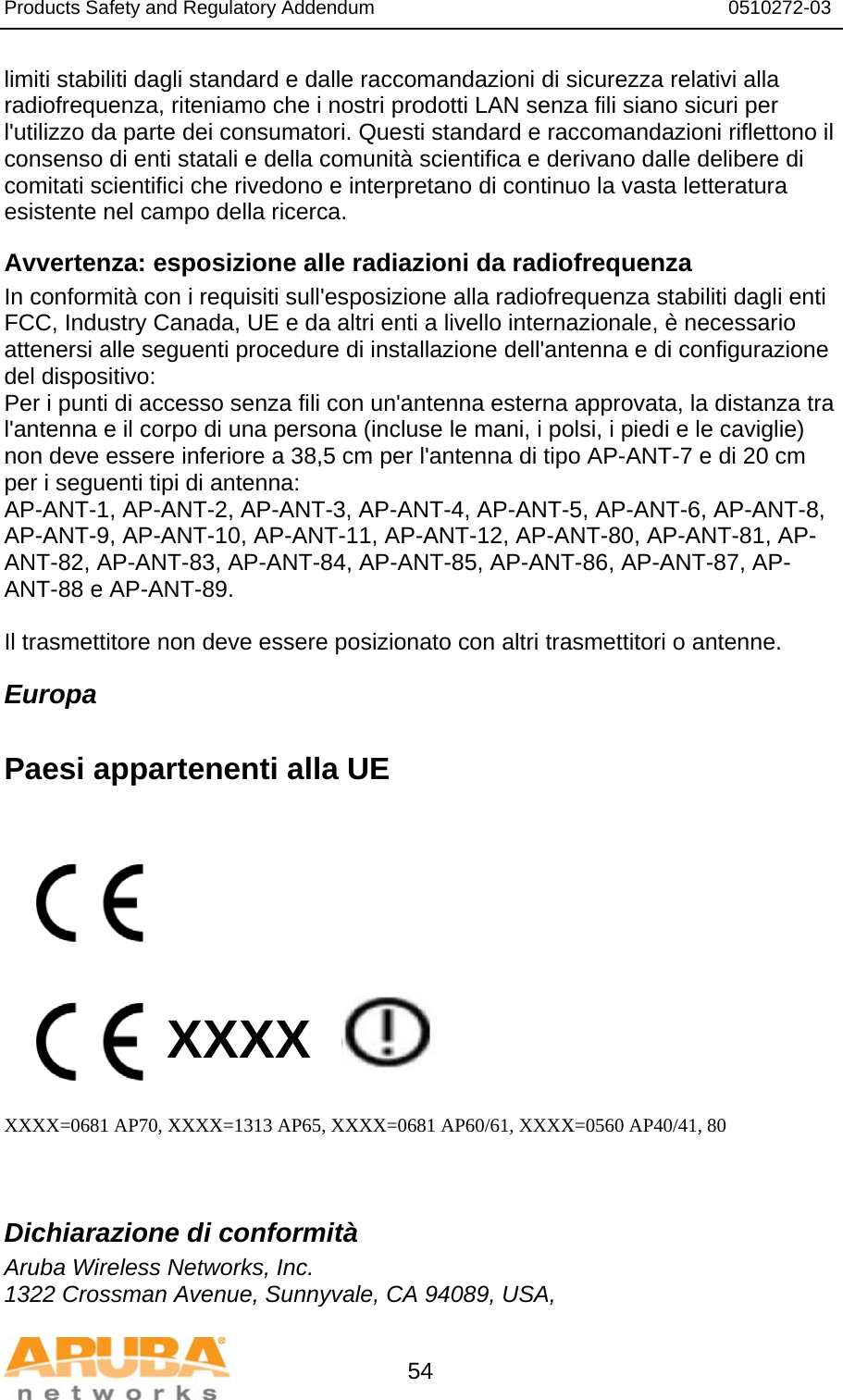 Products Safety and Regulatory Addendum                                                                  0510272-03   54 limiti stabiliti dagli standard e dalle raccomandazioni di sicurezza relativi alla radiofrequenza, riteniamo che i nostri prodotti LAN senza fili siano sicuri per l&apos;utilizzo da parte dei consumatori. Questi standard e raccomandazioni riflettono il consenso di enti statali e della comunità scientifica e derivano dalle delibere di comitati scientifici che rivedono e interpretano di continuo la vasta letteratura esistente nel campo della ricerca. Avvertenza: esposizione alle radiazioni da radiofrequenza In conformità con i requisiti sull&apos;esposizione alla radiofrequenza stabiliti dagli enti FCC, Industry Canada, UE e da altri enti a livello internazionale, è necessario attenersi alle seguenti procedure di installazione dell&apos;antenna e di configurazione del dispositivo: Per i punti di accesso senza fili con un&apos;antenna esterna approvata, la distanza tra l&apos;antenna e il corpo di una persona (incluse le mani, i polsi, i piedi e le caviglie) non deve essere inferiore a 38,5 cm per l&apos;antenna di tipo AP-ANT-7 e di 20 cm per i seguenti tipi di antenna: AP-ANT-1, AP-ANT-2, AP-ANT-3, AP-ANT-4, AP-ANT-5, AP-ANT-6, AP-ANT-8, AP-ANT-9, AP-ANT-10, AP-ANT-11, AP-ANT-12, AP-ANT-80, AP-ANT-81, AP-ANT-82, AP-ANT-83, AP-ANT-84, AP-ANT-85, AP-ANT-86, AP-ANT-87, AP-ANT-88 e AP-ANT-89.  Il trasmettitore non deve essere posizionato con altri trasmettitori o antenne. Europa  Paesi appartenenti alla UE           XXXX    XXXX=0681 AP70, XXXX=1313 AP65, XXXX=0681 AP60/61, XXXX=0560 AP40/41, 80   Dichiarazione di conformità Aruba Wireless Networks, Inc. 1322 Crossman Avenue, Sunnyvale, CA 94089, USA, 