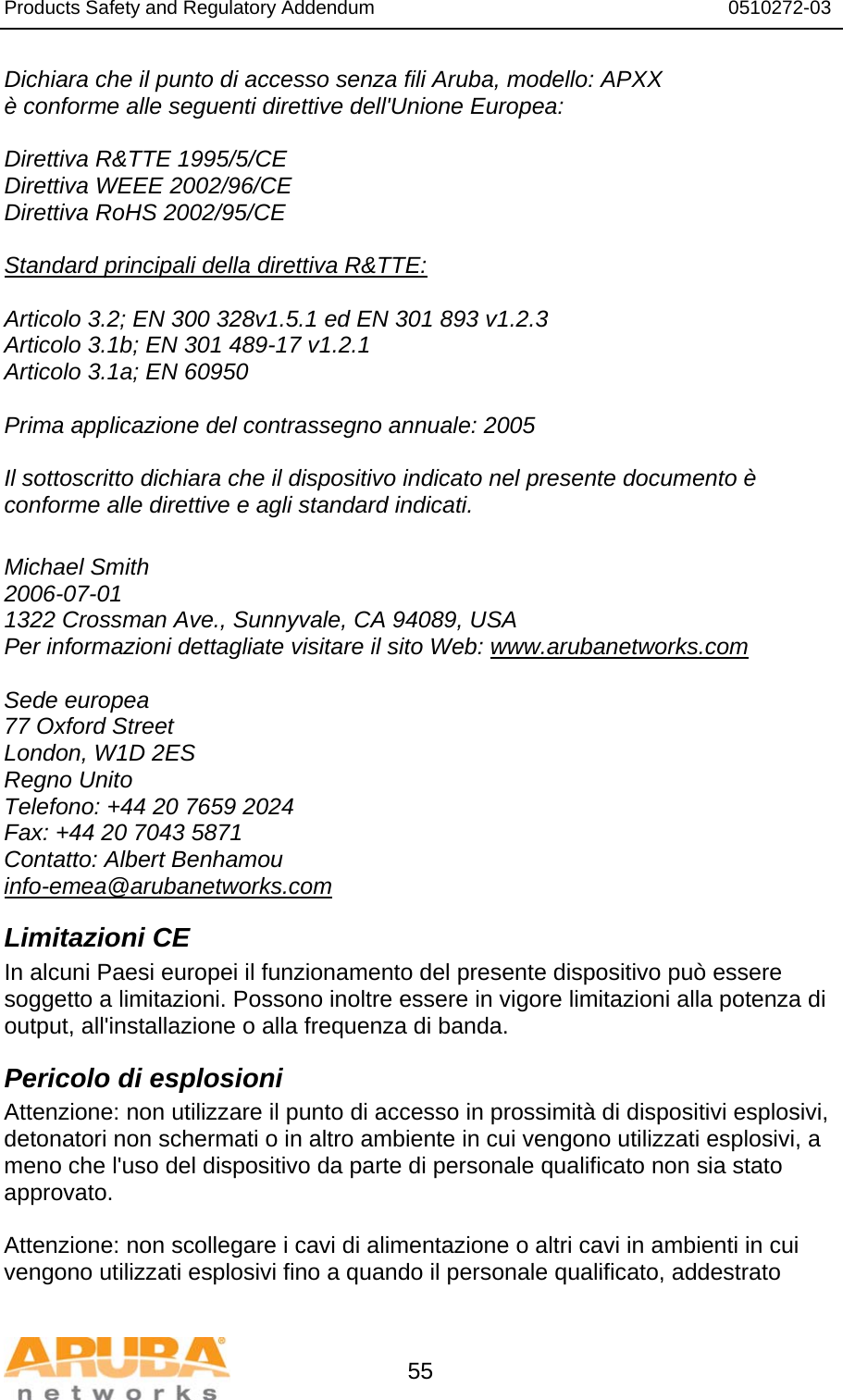 Products Safety and Regulatory Addendum                                                                  0510272-03   55 Dichiara che il punto di accesso senza fili Aruba, modello: APXX è conforme alle seguenti direttive dell&apos;Unione Europea:  Direttiva R&amp;TTE 1995/5/CE Direttiva WEEE 2002/96/CE Direttiva RoHS 2002/95/CE  Standard principali della direttiva R&amp;TTE:  Articolo 3.2; EN 300 328v1.5.1 ed EN 301 893 v1.2.3 Articolo 3.1b; EN 301 489-17 v1.2.1 Articolo 3.1a; EN 60950  Prima applicazione del contrassegno annuale: 2005  Il sottoscritto dichiara che il dispositivo indicato nel presente documento è conforme alle direttive e agli standard indicati.  Michael Smith 2006-07-01 1322 Crossman Ave., Sunnyvale, CA 94089, USA Per informazioni dettagliate visitare il sito Web: www.arubanetworks.com  Sede europea 77 Oxford Street London, W1D 2ES Regno Unito Telefono: +44 20 7659 2024 Fax: +44 20 7043 5871 Contatto: Albert Benhamou info-emea@arubanetworks.com Limitazioni CE In alcuni Paesi europei il funzionamento del presente dispositivo può essere soggetto a limitazioni. Possono inoltre essere in vigore limitazioni alla potenza di output, all&apos;installazione o alla frequenza di banda. Pericolo di esplosioni Attenzione: non utilizzare il punto di accesso in prossimità di dispositivi esplosivi, detonatori non schermati o in altro ambiente in cui vengono utilizzati esplosivi, a meno che l&apos;uso del dispositivo da parte di personale qualificato non sia stato approvato.  Attenzione: non scollegare i cavi di alimentazione o altri cavi in ambienti in cui vengono utilizzati esplosivi fino a quando il personale qualificato, addestrato 