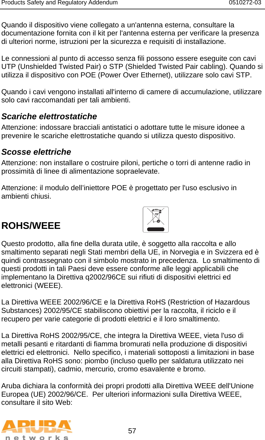 Products Safety and Regulatory Addendum                                                                  0510272-03   57 Quando il dispositivo viene collegato a un&apos;antenna esterna, consultare la documentazione fornita con il kit per l&apos;antenna esterna per verificare la presenza di ulteriori norme, istruzioni per la sicurezza e requisiti di installazione.  Le connessioni al punto di accesso senza fili possono essere eseguite con cavi UTP (Unshielded Twisted Pair) o STP (Shielded Twisted Pair cabling). Quando si utilizza il dispositivo con POE (Power Over Ethernet), utilizzare solo cavi STP.   Quando i cavi vengono installati all&apos;interno di camere di accumulazione, utilizzare solo cavi raccomandati per tali ambienti. Scariche elettrostatiche Attenzione: indossare bracciali antistatici o adottare tutte le misure idonee a prevenire le scariche elettrostatiche quando si utilizza questo dispositivo. Scosse elettriche Attenzione: non installare o costruire piloni, pertiche o torri di antenne radio in prossimità di linee di alimentazione sopraelevate.  Attenzione: il modulo dell’iniettore POE è progettato per l&apos;uso esclusivo in ambienti chiusi.   ROHS/WEEE   Questo prodotto, alla fine della durata utile, è soggetto alla raccolta e allo smaltimento separati negli Stati membri della UE, in Norvegia e in Svizzera ed è quindi contrassegnato con il simbolo mostrato in precedenza.  Lo smaltimento di questi prodotti in tali Paesi deve essere conforme alle leggi applicabili che implementano la Direttiva q2002/96CE sui rifiuti di dispositivi elettrici ed elettronici (WEEE).  La Direttiva WEEE 2002/96/CE e la Direttiva RoHS (Restriction of Hazardous Substances) 2002/95/CE stabiliscono obiettivi per la raccolta, il riciclo e il recupero per varie categorie di prodotti elettrici e il loro smaltimento.  La Direttiva RoHS 2002/95/CE, che integra la Direttiva WEEE, vieta l&apos;uso di metalli pesanti e ritardanti di fiamma bromurati nella produzione di dispositivi elettrici ed elettronici.  Nello specifico, i materiali sottoposti a limitazioni in base alla Direttiva RoHS sono: piombo (incluso quello per saldatura utilizzato nei circuiti stampati), cadmio, mercurio, cromo esavalente e bromo.  Aruba dichiara la conformità dei propri prodotti alla Direttiva WEEE dell&apos;Unione Europea (UE) 2002/96/CE.  Per ulteriori informazioni sulla Direttiva WEEE, consultare il sito Web:  