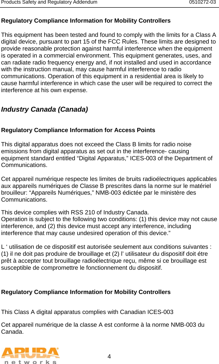 Products Safety and Regulatory Addendum                                                                  0510272-03   4 Regulatory Compliance Information for Mobility Controllers  This equipment has been tested and found to comply with the limits for a Class A digital device, pursuant to part 15 of the FCC Rules. These limits are designed to provide reasonable protection against harmful interference when the equipment is operated in a commercial environment. This equipment generates, uses, and can radiate radio frequency energy and, if not installed and used in accordance with the instruction manual, may cause harmful interference to radio communications. Operation of this equipment in a residential area is likely to cause harmful interference in which case the user will be required to correct the interference at his own expense.  Industry Canada (Canada)  Regulatory Compliance Information for Access Points  This digital apparatus does not exceed the Class B limits for radio noise emissions from digital apparatus as set out in the interference- causing equipment standard entitled “Digital Apparatus,” ICES-003 of the Department of Communications.  Cet appareil numérique respecte les limites de bruits radioélectriques applicables aux appareils numériques de Classe B prescrites dans la norme sur le matériel brouilleur: “Appareils Numériques,” NMB-003 édictée par le ministère des Communications.  This device complies with RSS 210 of Industry Canada. Operation is subject to the following two conditions: (1) this device may not cause interference, and (2) this device must accept any interference, including interference that may cause undesired operation of this device.”  L ‘ utilisation de ce dispositif est autorisée seulement aux conditions suivantes : (1) il ne doit pas produire de brouillage et (2) l’ utilisateur du dispositif doit étre prêt à accepter tout brouillage radioélectrique reçu, même si ce brouillage est susceptible de compromettre le fonctionnement du dispositif.   Regulatory Compliance Information for Mobility Controllers   This Class A digital apparatus complies with Canadian ICES-003  Cet appareil numérique de la classe A est conforme à la norme NMB-003 du Canada. 