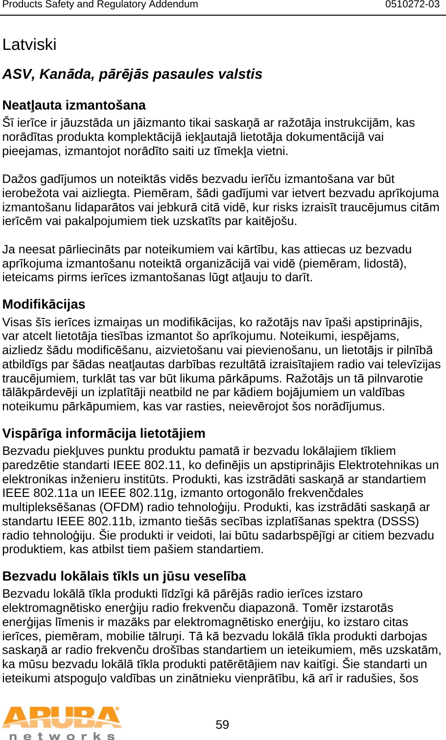 Products Safety and Regulatory Addendum                                                                  0510272-03   59 Latviski ASV, Kanāda, pārējās pasaules valstis Neatļauta izmantošana Šī ierīce ir jāuzstāda un jāizmanto tikai saskaņā ar ražotāja instrukcijām, kas norādītas produkta komplektācijā iekļautajā lietotāja dokumentācijā vai pieejamas, izmantojot norādīto saiti uz tīmekļa vietni.  Dažos gadījumos un noteiktās vidēs bezvadu ierīču izmantošana var būt ierobežota vai aizliegta. Piemēram, šādi gadījumi var ietvert bezvadu aprīkojuma izmantošanu lidaparātos vai jebkurā citā vidē, kur risks izraisīt traucējumus citām ierīcēm vai pakalpojumiem tiek uzskatīts par kaitējošu.  Ja neesat pārliecināts par noteikumiem vai kārtību, kas attiecas uz bezvadu aprīkojuma izmantošanu noteiktā organizācijā vai vidē (piemēram, lidostā), ieteicams pirms ierīces izmantošanas lūgt atļauju to darīt. Modifikācijas Visas šīs ierīces izmaiņas un modifikācijas, ko ražotājs nav īpaši apstiprinājis, var atcelt lietotāja tiesības izmantot šo aprīkojumu. Noteikumi, iespējams, aizliedz šādu modificēšanu, aizvietošanu vai pievienošanu, un lietotājs ir pilnībā atbildīgs par šādas neatļautas darbības rezultātā izraisītajiem radio vai televīzijas traucējumiem, turklāt tas var būt likuma pārkāpums. Ražotājs un tā pilnvarotie tālākpārdevēji un izplatītāji neatbild ne par kādiem bojājumiem un valdības noteikumu pārkāpumiem, kas var rasties, neievērojot šos norādījumus. Vispārīga informācija lietotājiem Bezvadu piekļuves punktu produktu pamatā ir bezvadu lokālajiem tīkliem paredzētie standarti IEEE 802.11, ko definējis un apstiprinājis Elektrotehnikas un elektronikas inženieru institūts. Produkti, kas izstrādāti saskaņā ar standartiem IEEE 802.11a un IEEE 802.11g, izmanto ortogonālo frekvenčdales multipleksēšanas (OFDM) radio tehnoloģiju. Produkti, kas izstrādāti saskaņā ar standartu IEEE 802.11b, izmanto tiešās secības izplatīšanas spektra (DSSS) radio tehnoloģiju. Šie produkti ir veidoti, lai būtu sadarbspējīgi ar citiem bezvadu produktiem, kas atbilst tiem pašiem standartiem. Bezvadu lokālais tīkls un jūsu veselība Bezvadu lokālā tīkla produkti līdzīgi kā pārējās radio ierīces izstaro elektromagnētisko enerģiju radio frekvenču diapazonā. Tomēr izstarotās enerģijas līmenis ir mazāks par elektromagnētisko enerģiju, ko izstaro citas ierīces, piemēram, mobilie tālruņi. Tā kā bezvadu lokālā tīkla produkti darbojas saskaņā ar radio frekvenču drošības standartiem un ieteikumiem, mēs uzskatām, ka mūsu bezvadu lokālā tīkla produkti patērētājiem nav kaitīgi. Šie standarti un ieteikumi atspoguļo valdības un zinātnieku vienprātību, kā arī ir radušies, šos 