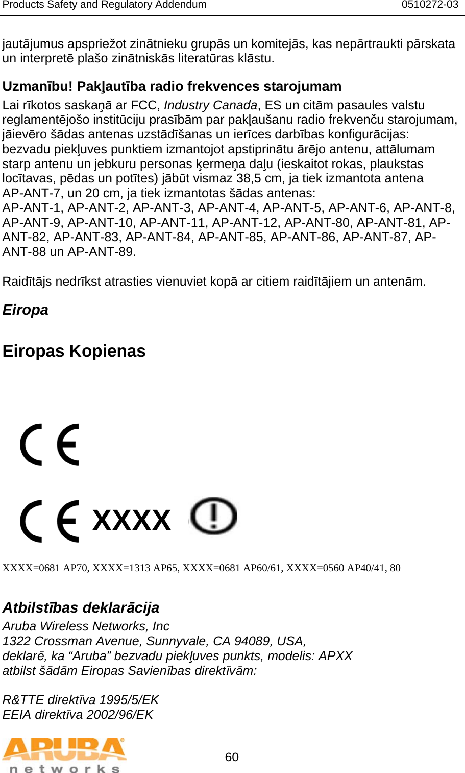 Products Safety and Regulatory Addendum                                                                  0510272-03   60 jautājumus apspriežot zinātnieku grupās un komitejās, kas nepārtraukti pārskata un interpretē plašo zinātniskās literatūras klāstu. Uzmanību! Pakļautība radio frekvences starojumam Lai rīkotos saskaņā ar FCC, Industry Canada, ES un citām pasaules valstu reglamentējošo institūciju prasībām par pakļaušanu radio frekvenču starojumam, jāievēro šādas antenas uzstādīšanas un ierīces darbības konfigurācijas: bezvadu piekļuves punktiem izmantojot apstiprinātu ārējo antenu, attālumam starp antenu un jebkuru personas ķermeņa daļu (ieskaitot rokas, plaukstas locītavas, pēdas un potītes) jābūt vismaz 38,5 cm, ja tiek izmantota antena AP-ANT-7, un 20 cm, ja tiek izmantotas šādas antenas: AP-ANT-1, AP-ANT-2, AP-ANT-3, AP-ANT-4, AP-ANT-5, AP-ANT-6, AP-ANT-8, AP-ANT-9, AP-ANT-10, AP-ANT-11, AP-ANT-12, AP-ANT-80, AP-ANT-81, AP-ANT-82, AP-ANT-83, AP-ANT-84, AP-ANT-85, AP-ANT-86, AP-ANT-87, AP-ANT-88 un AP-ANT-89.  Raidītājs nedrīkst atrasties vienuviet kopā ar citiem raidītājiem un antenām. Eiropa  Eiropas Kopienas            XXXX    XXXX=0681 AP70, XXXX=1313 AP65, XXXX=0681 AP60/61, XXXX=0560 AP40/41, 80  Atbilstības deklarācija Aruba Wireless Networks, Inc 1322 Crossman Avenue, Sunnyvale, CA 94089, USA, deklarē, ka “Aruba” bezvadu piekļuves punkts, modelis: APXX atbilst šādām Eiropas Savienības direktīvām:  R&amp;TTE direktīva 1995/5/EK EEIA direktīva 2002/96/EK 