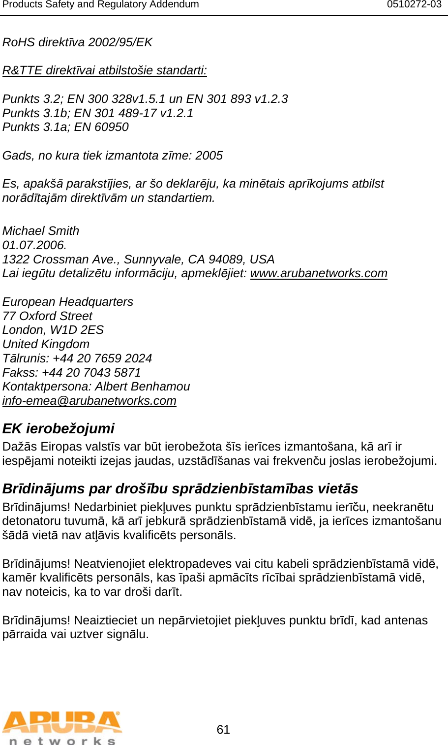 Products Safety and Regulatory Addendum                                                                  0510272-03   61 RoHS direktīva 2002/95/EK  R&amp;TTE direktīvai atbilstošie standarti:  Punkts 3.2; EN 300 328v1.5.1 un EN 301 893 v1.2.3 Punkts 3.1b; EN 301 489-17 v1.2.1 Punkts 3.1a; EN 60950  Gads, no kura tiek izmantota zīme: 2005  Es, apakšā parakstījies, ar šo deklarēju, ka minētais aprīkojums atbilst norādītajām direktīvām un standartiem.  Michael Smith 01.07.2006. 1322 Crossman Ave., Sunnyvale, CA 94089, USA Lai iegūtu detalizētu informāciju, apmeklējiet: www.arubanetworks.com  European Headquarters 77 Oxford Street London, W1D 2ES United Kingdom Tālrunis: +44 20 7659 2024 Fakss: +44 20 7043 5871 Kontaktpersona: Albert Benhamou info-emea@arubanetworks.com EK ierobežojumi Dažās Eiropas valstīs var būt ierobežota šīs ierīces izmantošana, kā arī ir iespējami noteikti izejas jaudas, uzstādīšanas vai frekvenču joslas ierobežojumi. Brīdinājums par drošību sprādzienbīstamības vietās Brīdinājums! Nedarbiniet piekļuves punktu sprādzienbīstamu ierīču, neekranētu detonatoru tuvumā, kā arī jebkurā sprādzienbīstamā vidē, ja ierīces izmantošanu šādā vietā nav atļāvis kvalificēts personāls.  Brīdinājums! Neatvienojiet elektropadeves vai citu kabeli sprādzienbīstamā vidē, kamēr kvalificēts personāls, kas īpaši apmācīts rīcībai sprādzienbīstamā vidē, nav noteicis, ka to var droši darīt.  Brīdinājums! Neaiztieciet un nepārvietojiet piekļuves punktu brīdī, kad antenas pārraida vai uztver signālu. 