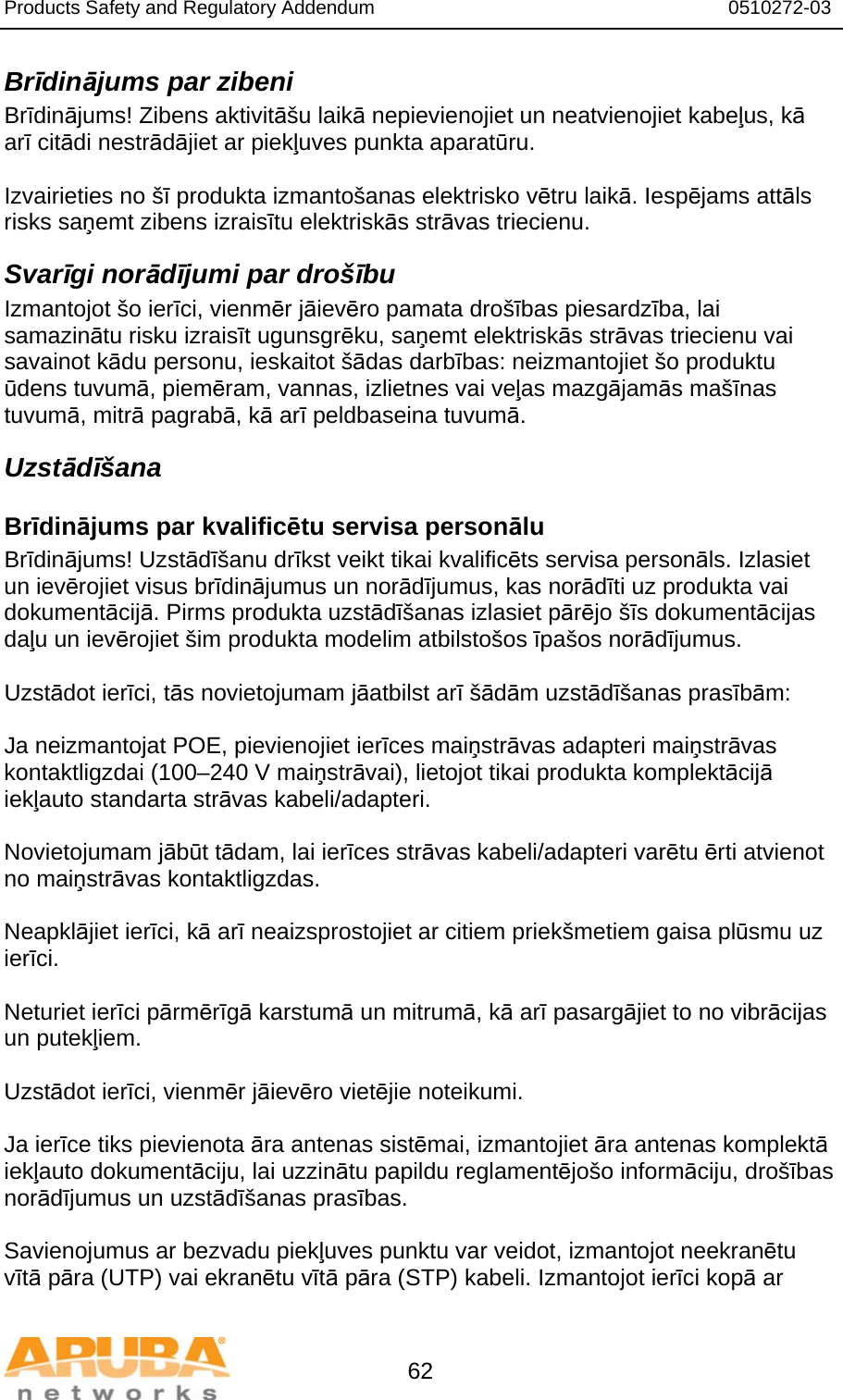 Products Safety and Regulatory Addendum                                                                  0510272-03   62 Brīdinājums par zibeni Brīdinājums! Zibens aktivitāšu laikā nepievienojiet un neatvienojiet kabeļus, kā arī citādi nestrādājiet ar piekļuves punkta aparatūru.  Izvairieties no šī produkta izmantošanas elektrisko vētru laikā. Iespējams attāls risks saņemt zibens izraisītu elektriskās strāvas triecienu. Svarīgi norādījumi par drošību Izmantojot šo ierīci, vienmēr jāievēro pamata drošības piesardzība, lai samazinātu risku izraisīt ugunsgrēku, saņemt elektriskās strāvas triecienu vai savainot kādu personu, ieskaitot šādas darbības: neizmantojiet šo produktu ūdens tuvumā, piemēram, vannas, izlietnes vai veļas mazgājamās mašīnas tuvumā, mitrā pagrabā, kā arī peldbaseina tuvumā. Uzstādīšana Brīdinājums par kvalificētu servisa personālu Brīdinājums! Uzstādīšanu drīkst veikt tikai kvalificēts servisa personāls. Izlasiet un ievērojiet visus brīdinājumus un norādījumus, kas norādīti uz produkta vai dokumentācijā. Pirms produkta uzstādīšanas izlasiet pārējo šīs dokumentācijas daļu un ievērojiet šim produkta modelim atbilstošos īpašos norādījumus.  Uzstādot ierīci, tās novietojumam jāatbilst arī šādām uzstādīšanas prasībām:  Ja neizmantojat POE, pievienojiet ierīces maiņstrāvas adapteri maiņstrāvas kontaktligzdai (100–240 V maiņstrāvai), lietojot tikai produkta komplektācijā iekļauto standarta strāvas kabeli/adapteri.  Novietojumam jābūt tādam, lai ierīces strāvas kabeli/adapteri varētu ērti atvienot no maiņstrāvas kontaktligzdas.  Neapklājiet ierīci, kā arī neaizsprostojiet ar citiem priekšmetiem gaisa plūsmu uz ierīci.   Neturiet ierīci pārmērīgā karstumā un mitrumā, kā arī pasargājiet to no vibrācijas un putekļiem.  Uzstādot ierīci, vienmēr jāievēro vietējie noteikumi.  Ja ierīce tiks pievienota āra antenas sistēmai, izmantojiet āra antenas komplektā iekļauto dokumentāciju, lai uzzinātu papildu reglamentējošo informāciju, drošības norādījumus un uzstādīšanas prasības.  Savienojumus ar bezvadu piekļuves punktu var veidot, izmantojot neekranētu vītā pāra (UTP) vai ekranētu vītā pāra (STP) kabeli. Izmantojot ierīci kopā ar 