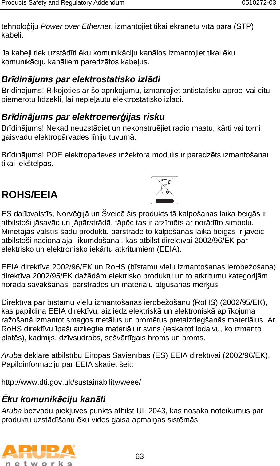 Products Safety and Regulatory Addendum                                                                  0510272-03   63 tehnoloģiju Power over Ethernet, izmantojiet tikai ekranētu vītā pāra (STP) kabeli.   Ja kabeļi tiek uzstādīti ēku komunikāciju kanālos izmantojiet tikai ēku komunikāciju kanāliem paredzētos kabeļus. Brīdinājums par elektrostatisko izlādi Brīdinājums! Rīkojoties ar šo aprīkojumu, izmantojiet antistatisku aproci vai citu piemērotu līdzekli, lai nepieļautu elektrostatisko izlādi. Brīdinājums par elektroenerģijas risku Brīdinājums! Nekad neuzstādiet un nekonstruējiet radio mastu, kārti vai torni gaisvadu elektropārvades līniju tuvumā.  Brīdinājums! POE elektropadeves inžektora modulis ir paredzēts izmantošanai tikai iekštelpās.   ROHS/EEIA   ES dalībvalstīs, Norvēģijā un Šveicē šis produkts tā kalpošanas laika beigās ir atbilstoši jāsavāc un jāpārstrādā, tāpēc tas ir atzīmēts ar norādīto simbolu. Minētajās valstīs šādu produktu pārstrāde to kalpošanas laika beigās ir jāveic atbilstoši nacionālajai likumdošanai, kas atbilst direktīvai 2002/96/EK par elektrisko un elektronisko iekārtu atkritumiem (EEIA).  EEIA direktīva 2002/96/EK un RoHS (bīstamu vielu izmantošanas ierobežošana) direktīva 2002/95/EK dažādām elektrisko produktu un to atkritumu kategorijām norāda savākšanas, pārstrādes un materiālu atgūšanas mērķus.  Direktīva par bīstamu vielu izmantošanas ierobežošanu (RoHS) (2002/95/EK), kas papildina EEIA direktīvu, aizliedz elektriskā un elektroniskā aprīkojuma ražošanā izmantot smagos metālus un bromētus pretaizdegšanās materiālus. Ar RoHS direktīvu īpaši aizliegtie materiāli ir svins (ieskaitot lodalvu, ko izmanto platēs), kadmijs, dzīvsudrabs, sešvērtīgais hroms un broms.  Aruba deklarē atbilstību Eiropas Savienības (ES) EEIA direktīvai (2002/96/EK). Papildinformāciju par EEIA skatiet šeit:   http://www.dti.gov.uk/sustainability/weee/ Ēku komunikāciju kanāli Aruba bezvadu piekļuves punkts atbilst UL 2043, kas nosaka noteikumus par produktu uzstādīšanu ēku vides gaisa apmaiņas sistēmās.  