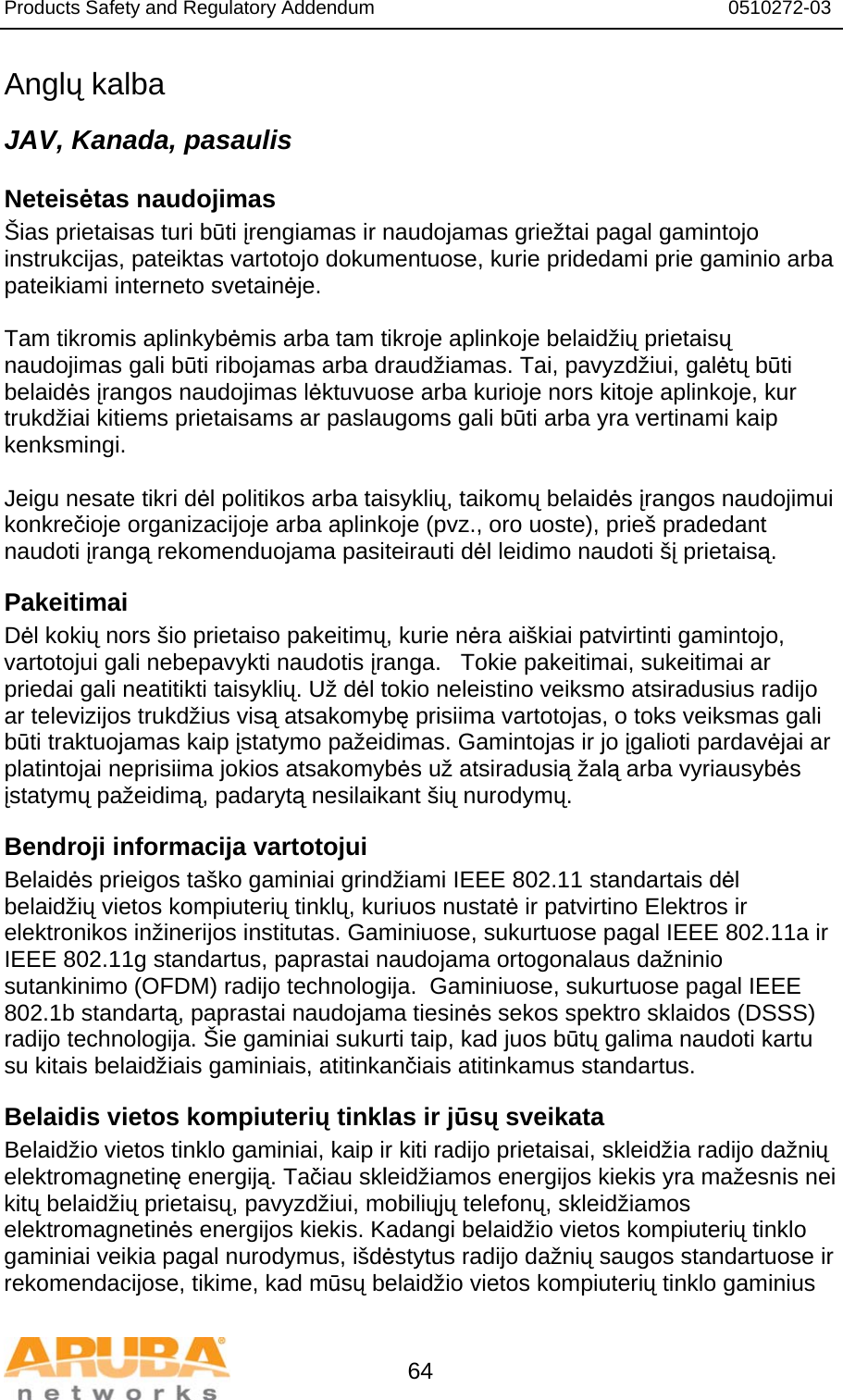 Products Safety and Regulatory Addendum                                                                  0510272-03   64 Anglų kalba JAV, Kanada, pasaulis Neteisėtas naudojimas Šias prietaisas turi būti įrengiamas ir naudojamas griežtai pagal gamintojo instrukcijas, pateiktas vartotojo dokumentuose, kurie pridedami prie gaminio arba pateikiami interneto svetainėje.   Tam tikromis aplinkybėmis arba tam tikroje aplinkoje belaidžių prietaisų naudojimas gali būti ribojamas arba draudžiamas. Tai, pavyzdžiui, galėtų būti belaidės įrangos naudojimas lėktuvuose arba kurioje nors kitoje aplinkoje, kur trukdžiai kitiems prietaisams ar paslaugoms gali būti arba yra vertinami kaip kenksmingi.   Jeigu nesate tikri dėl politikos arba taisyklių, taikomų belaidės įrangos naudojimui konkrečioje organizacijoje arba aplinkoje (pvz., oro uoste), prieš pradedant naudoti įrangą rekomenduojama pasiteirauti dėl leidimo naudoti šį prietaisą. Pakeitimai Dėl kokių nors šio prietaiso pakeitimų, kurie nėra aiškiai patvirtinti gamintojo, vartotojui gali nebepavykti naudotis įranga.   Tokie pakeitimai, sukeitimai ar priedai gali neatitikti taisyklių. Už dėl tokio neleistino veiksmo atsiradusius radijo ar televizijos trukdžius visą atsakomybę prisiima vartotojas, o toks veiksmas gali būti traktuojamas kaip įstatymo pažeidimas. Gamintojas ir jo įgalioti pardavėjai ar platintojai neprisiima jokios atsakomybės už atsiradusią žalą arba vyriausybės įstatymų pažeidimą, padarytą nesilaikant šių nurodymų. Bendroji informacija vartotojui Belaidės prieigos taško gaminiai grindžiami IEEE 802.11 standartais dėl belaidžių vietos kompiuterių tinklų, kuriuos nustatė ir patvirtino Elektros ir elektronikos inžinerijos institutas. Gaminiuose, sukurtuose pagal IEEE 802.11a ir IEEE 802.11g standartus, paprastai naudojama ortogonalaus dažninio sutankinimo (OFDM) radijo technologija.  Gaminiuose, sukurtuose pagal IEEE 802.1b standartą, paprastai naudojama tiesinės sekos spektro sklaidos (DSSS) radijo technologija. Šie gaminiai sukurti taip, kad juos būtų galima naudoti kartu su kitais belaidžiais gaminiais, atitinkančiais atitinkamus standartus.  Belaidis vietos kompiuterių tinklas ir jūsų sveikata Belaidžio vietos tinklo gaminiai, kaip ir kiti radijo prietaisai, skleidžia radijo dažnių elektromagnetinę energiją. Tačiau skleidžiamos energijos kiekis yra mažesnis nei kitų belaidžių prietaisų, pavyzdžiui, mobiliųjų telefonų, skleidžiamos elektromagnetinės energijos kiekis. Kadangi belaidžio vietos kompiuterių tinklo gaminiai veikia pagal nurodymus, išdėstytus radijo dažnių saugos standartuose ir rekomendacijose, tikime, kad mūsų belaidžio vietos kompiuterių tinklo gaminius 