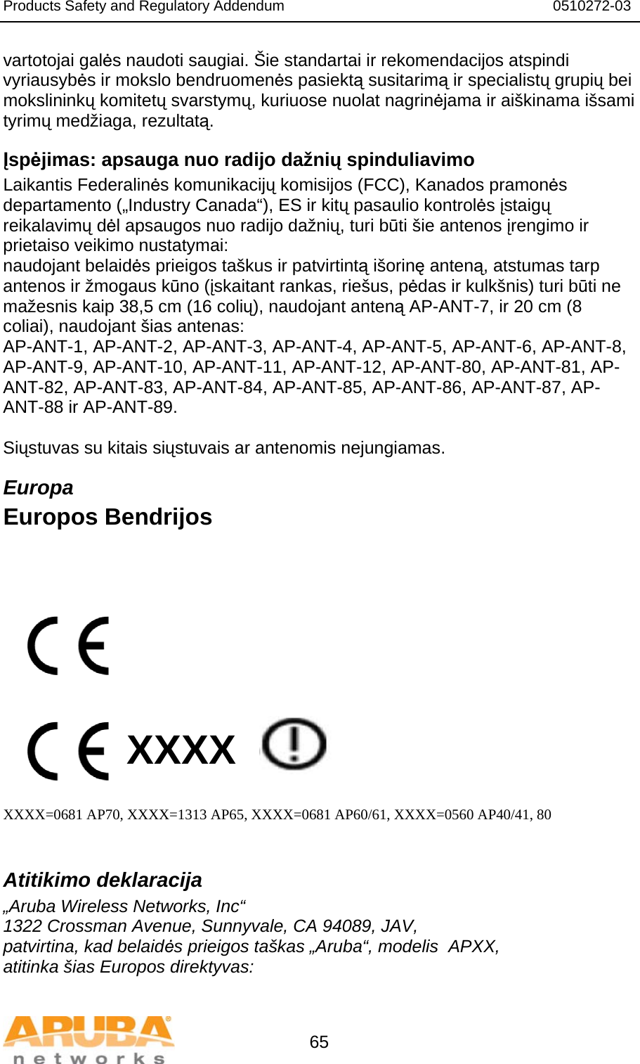 Products Safety and Regulatory Addendum                                                                  0510272-03   65 vartotojai galės naudoti saugiai. Šie standartai ir rekomendacijos atspindi vyriausybės ir mokslo bendruomenės pasiektą susitarimą ir specialistų grupių bei mokslininkų komitetų svarstymų, kuriuose nuolat nagrinėjama ir aiškinama išsami tyrimų medžiaga, rezultatą. Įspėjimas: apsauga nuo radijo dažnių spinduliavimo Laikantis Federalinės komunikacijų komisijos (FCC), Kanados pramonės departamento („Industry Canada“), ES ir kitų pasaulio kontrolės įstaigų reikalavimų dėl apsaugos nuo radijo dažnių, turi būti šie antenos įrengimo ir prietaiso veikimo nustatymai: naudojant belaidės prieigos taškus ir patvirtintą išorinę anteną, atstumas tarp antenos ir žmogaus kūno (įskaitant rankas, riešus, pėdas ir kulkšnis) turi būti ne mažesnis kaip 38,5 cm (16 colių), naudojant anteną AP-ANT-7, ir 20 cm (8 coliai), naudojant šias antenas:   AP-ANT-1, AP-ANT-2, AP-ANT-3, AP-ANT-4, AP-ANT-5, AP-ANT-6, AP-ANT-8, AP-ANT-9, AP-ANT-10, AP-ANT-11, AP-ANT-12, AP-ANT-80, AP-ANT-81, AP-ANT-82, AP-ANT-83, AP-ANT-84, AP-ANT-85, AP-ANT-86, AP-ANT-87, AP-ANT-88 ir AP-ANT-89.  Siųstuvas su kitais siųstuvais ar antenomis nejungiamas. Europa Europos Bendrijos            XXXX    XXXX=0681 AP70, XXXX=1313 AP65, XXXX=0681 AP60/61, XXXX=0560 AP40/41, 80  Atitikimo deklaracija „Aruba Wireless Networks, Inc“ 1322 Crossman Avenue, Sunnyvale, CA 94089, JAV, patvirtina, kad belaidės prieigos taškas „Aruba“, modelis  APXX, atitinka šias Europos direktyvas:   