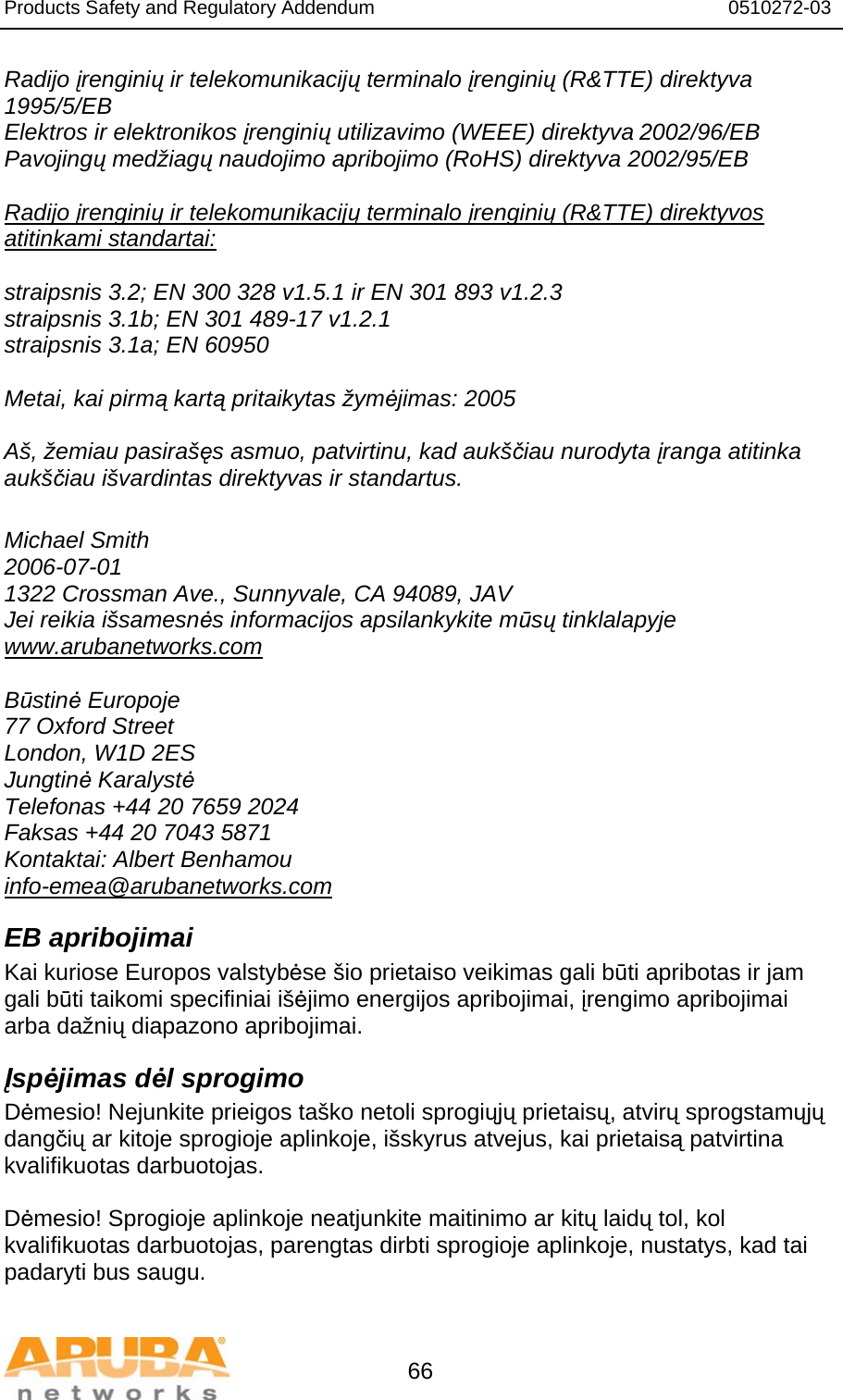 Products Safety and Regulatory Addendum                                                                  0510272-03   66 Radijo įrenginių ir telekomunikacijų terminalo įrenginių (R&amp;TTE) direktyva 1995/5/EB Elektros ir elektronikos įrenginių utilizavimo (WEEE) direktyva 2002/96/EB Pavojingų medžiagų naudojimo apribojimo (RoHS) direktyva 2002/95/EB  Radijo įrenginių ir telekomunikacijų terminalo įrenginių (R&amp;TTE) direktyvos atitinkami standartai:  straipsnis 3.2; EN 300 328 v1.5.1 ir EN 301 893 v1.2.3 straipsnis 3.1b; EN 301 489-17 v1.2.1 straipsnis 3.1a; EN 60950  Metai, kai pirmą kartą pritaikytas žymėjimas: 2005  Aš, žemiau pasirašęs asmuo, patvirtinu, kad aukščiau nurodyta įranga atitinka aukščiau išvardintas direktyvas ir standartus.  Michael Smith 2006-07-01 1322 Crossman Ave., Sunnyvale, CA 94089, JAV Jei reikia išsamesnės informacijos apsilankykite mūsų tinklalapyje www.arubanetworks.com  Būstinė Europoje 77 Oxford Street London, W1D 2ES Jungtinė Karalystė Telefonas +44 20 7659 2024 Faksas +44 20 7043 5871 Kontaktai: Albert Benhamou info-emea@arubanetworks.com EB apribojimai Kai kuriose Europos valstybėse šio prietaiso veikimas gali būti apribotas ir jam gali būti taikomi specifiniai išėjimo energijos apribojimai, įrengimo apribojimai arba dažnių diapazono apribojimai.  Įspėjimas dėl sprogimo Dėmesio! Nejunkite prieigos taško netoli sprogiųjų prietaisų, atvirų sprogstamųjų dangčių ar kitoje sprogioje aplinkoje, išskyrus atvejus, kai prietaisą patvirtina kvalifikuotas darbuotojas.  Dėmesio! Sprogioje aplinkoje neatjunkite maitinimo ar kitų laidų tol, kol kvalifikuotas darbuotojas, parengtas dirbti sprogioje aplinkoje, nustatys, kad tai padaryti bus saugu.  