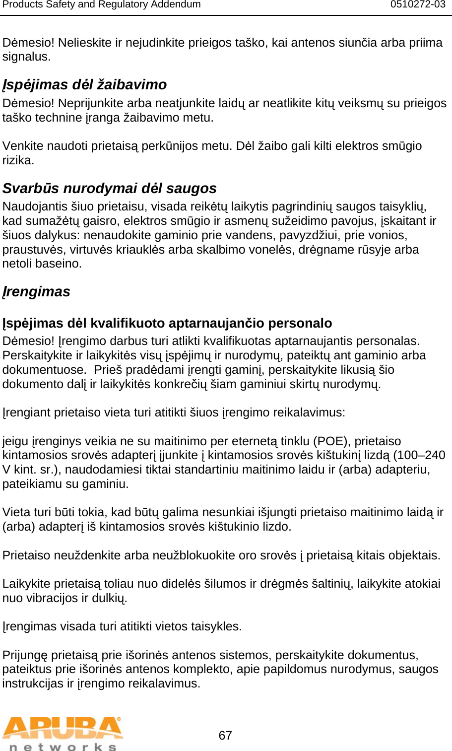 Products Safety and Regulatory Addendum                                                                  0510272-03   67 Dėmesio! Nelieskite ir nejudinkite prieigos taško, kai antenos siunčia arba priima signalus. Įspėjimas dėl žaibavimo Dėmesio! Neprijunkite arba neatjunkite laidų ar neatlikite kitų veiksmų su prieigos taško technine įranga žaibavimo metu.  Venkite naudoti prietaisą perkūnijos metu. Dėl žaibo gali kilti elektros smūgio rizika. Svarbūs nurodymai dėl saugos Naudojantis šiuo prietaisu, visada reikėtų laikytis pagrindinių saugos taisyklių, kad sumažėtų gaisro, elektros smūgio ir asmenų sužeidimo pavojus, įskaitant ir šiuos dalykus: nenaudokite gaminio prie vandens, pavyzdžiui, prie vonios, praustuvės, virtuvės kriauklės arba skalbimo vonelės, drėgname rūsyje arba netoli baseino. Įrengimas Įspėjimas dėl kvalifikuoto aptarnaujančio personalo Dėmesio! Įrengimo darbus turi atlikti kvalifikuotas aptarnaujantis personalas.  Perskaitykite ir laikykitės visų įspėjimų ir nurodymų, pateiktų ant gaminio arba dokumentuose.  Prieš pradėdami įrengti gaminį, perskaitykite likusią šio dokumento dalį ir laikykitės konkrečių šiam gaminiui skirtų nurodymų.  Įrengiant prietaiso vieta turi atitikti šiuos įrengimo reikalavimus:  jeigu įrenginys veikia ne su maitinimo per eternetą tinklu (POE), prietaiso kintamosios srovės adapterį įjunkite į kintamosios srovės kištukinį lizdą (100–240 V kint. sr.), naudodamiesi tiktai standartiniu maitinimo laidu ir (arba) adapteriu, pateikiamu su gaminiu.  Vieta turi būti tokia, kad būtų galima nesunkiai išjungti prietaiso maitinimo laidą ir (arba) adapterį iš kintamosios srovės kištukinio lizdo.  Prietaiso neuždenkite arba neužblokuokite oro srovės į prietaisą kitais objektais.    Laikykite prietaisą toliau nuo didelės šilumos ir drėgmės šaltinių, laikykite atokiai nuo vibracijos ir dulkių.  Įrengimas visada turi atitikti vietos taisykles.  Prijungę prietaisą prie išorinės antenos sistemos, perskaitykite dokumentus, pateiktus prie išorinės antenos komplekto, apie papildomus nurodymus, saugos instrukcijas ir įrengimo reikalavimus.  