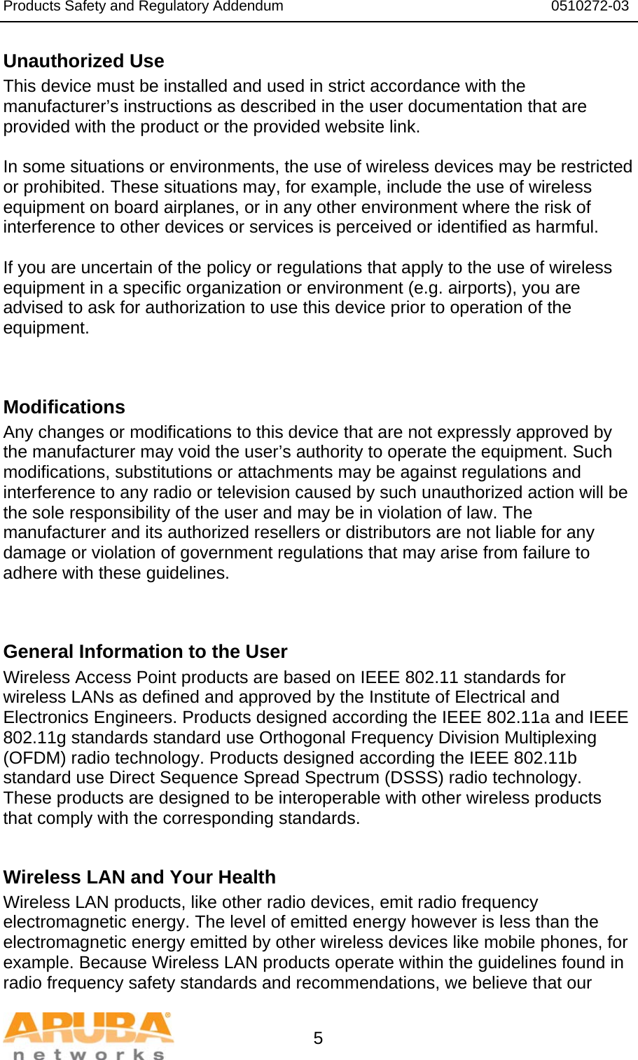 Products Safety and Regulatory Addendum                                                                  0510272-03   5 Unauthorized Use  This device must be installed and used in strict accordance with the manufacturer’s instructions as described in the user documentation that are provided with the product or the provided website link.  In some situations or environments, the use of wireless devices may be restricted or prohibited. These situations may, for example, include the use of wireless equipment on board airplanes, or in any other environment where the risk of interference to other devices or services is perceived or identified as harmful.  If you are uncertain of the policy or regulations that apply to the use of wireless equipment in a specific organization or environment (e.g. airports), you are advised to ask for authorization to use this device prior to operation of the equipment.   Modifications  Any changes or modifications to this device that are not expressly approved by the manufacturer may void the user’s authority to operate the equipment. Such modifications, substitutions or attachments may be against regulations and interference to any radio or television caused by such unauthorized action will be the sole responsibility of the user and may be in violation of law. The manufacturer and its authorized resellers or distributors are not liable for any damage or violation of government regulations that may arise from failure to adhere with these guidelines.   General Information to the User Wireless Access Point products are based on IEEE 802.11 standards for wireless LANs as defined and approved by the Institute of Electrical and Electronics Engineers. Products designed according the IEEE 802.11a and IEEE 802.11g standards standard use Orthogonal Frequency Division Multiplexing (OFDM) radio technology. Products designed according the IEEE 802.11b standard use Direct Sequence Spread Spectrum (DSSS) radio technology. These products are designed to be interoperable with other wireless products that comply with the corresponding standards.  Wireless LAN and Your Health  Wireless LAN products, like other radio devices, emit radio frequency electromagnetic energy. The level of emitted energy however is less than the electromagnetic energy emitted by other wireless devices like mobile phones, for example. Because Wireless LAN products operate within the guidelines found in radio frequency safety standards and recommendations, we believe that our 