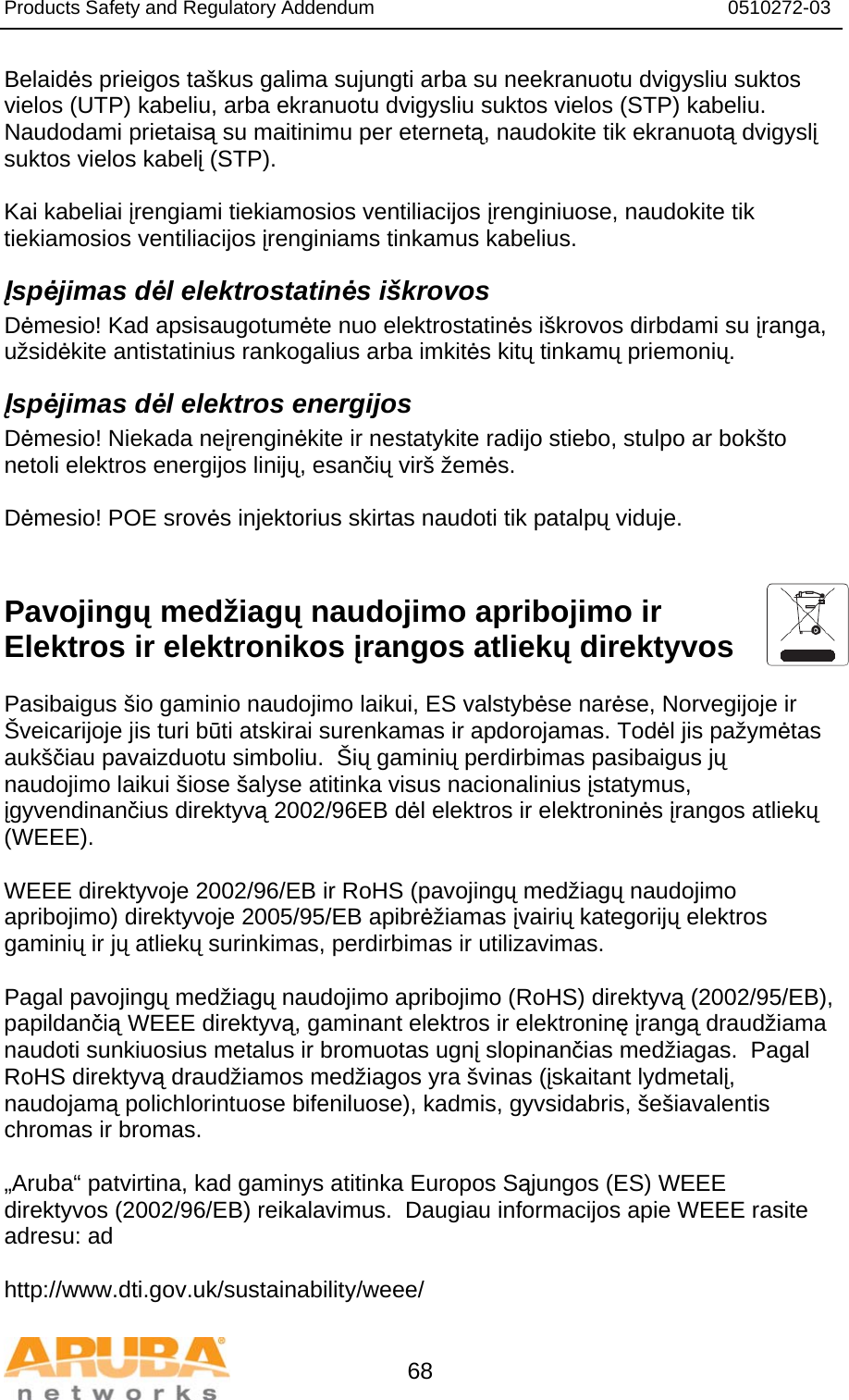 Products Safety and Regulatory Addendum                                                                  0510272-03   68 Belaidės prieigos taškus galima sujungti arba su neekranuotu dvigysliu suktos vielos (UTP) kabeliu, arba ekranuotu dvigysliu suktos vielos (STP) kabeliu. Naudodami prietaisą su maitinimu per eternetą, naudokite tik ekranuotą dvigyslį suktos vielos kabelį (STP).   Kai kabeliai įrengiami tiekiamosios ventiliacijos įrenginiuose, naudokite tik tiekiamosios ventiliacijos įrenginiams tinkamus kabelius. Įspėjimas dėl elektrostatinės iškrovos Dėmesio! Kad apsisaugotumėte nuo elektrostatinės iškrovos dirbdami su įranga, užsidėkite antistatinius rankogalius arba imkitės kitų tinkamų priemonių. Įspėjimas dėl elektros energijos Dėmesio! Niekada neįrenginėkite ir nestatykite radijo stiebo, stulpo ar bokšto netoli elektros energijos linijų, esančių virš žemės.   Dėmesio! POE srovės injektorius skirtas naudoti tik patalpų viduje.   Pavojingų medžiagų naudojimo apribojimo ir Elektros ir elektronikos įrangos atliekų direktyvos  Pasibaigus šio gaminio naudojimo laikui, ES valstybėse narėse, Norvegijoje ir Šveicarijoje jis turi būti atskirai surenkamas ir apdorojamas. Todėl jis pažymėtas aukščiau pavaizduotu simboliu.  Šių gaminių perdirbimas pasibaigus jų naudojimo laikui šiose šalyse atitinka visus nacionalinius įstatymus, įgyvendinančius direktyvą 2002/96EB dėl elektros ir elektroninės įrangos atliekų (WEEE).    WEEE direktyvoje 2002/96/EB ir RoHS (pavojingų medžiagų naudojimo apribojimo) direktyvoje 2005/95/EB apibrėžiamas įvairių kategorijų elektros gaminių ir jų atliekų surinkimas, perdirbimas ir utilizavimas.  Pagal pavojingų medžiagų naudojimo apribojimo (RoHS) direktyvą (2002/95/EB), papildančią WEEE direktyvą, gaminant elektros ir elektroninę įrangą draudžiama naudoti sunkiuosius metalus ir bromuotas ugnį slopinančias medžiagas.  Pagal RoHS direktyvą draudžiamos medžiagos yra švinas (įskaitant lydmetalį, naudojamą polichlorintuose bifeniluose), kadmis, gyvsidabris, šešiavalentis chromas ir bromas.   „Aruba“ patvirtina, kad gaminys atitinka Europos Sąjungos (ES) WEEE direktyvos (2002/96/EB) reikalavimus.  Daugiau informacijos apie WEEE rasite adresu: ad  http://www.dti.gov.uk/sustainability/weee/ 