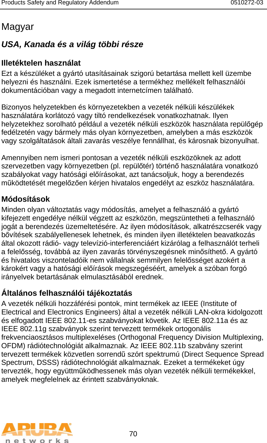 Products Safety and Regulatory Addendum                                                                  0510272-03   70 Magyar USA, Kanada és a világ többi része Illetéktelen használat Ezt a készüléket a gyártó utasításainak szigorú betartása mellett kell üzembe helyezni és használni. Ezek ismertetése a termékhez mellékelt felhasználói dokumentációban vagy a megadott internetcímen található.  Bizonyos helyzetekben és környezetekben a vezeték nélküli készülékek használatára korlátozó vagy tiltó rendelkezések vonatkozhatnak. Ilyen helyzetekhez sorolható például a vezeték nélküli eszközök használata repülőgép fedélzetén vagy bármely más olyan környezetben, amelyben a más eszközök vagy szolgáltatások általi zavarás veszélye fennállhat, és károsnak bizonyulhat.  Amennyiben nem ismeri pontosan a vezeték nélküli eszközöknek az adott szervezetben vagy környezetben (pl. repülőtér) történő használatára vonatkozó szabályokat vagy hatósági előírásokat, azt tanácsoljuk, hogy a berendezés működtetését megelőzően kérjen hivatalos engedélyt az eszköz használatára. Módosítások Minden olyan változtatás vagy módosítás, amelyet a felhasználó a gyártó kifejezett engedélye nélkül végzett az eszközön, megszüntetheti a felhasználó jogát a berendezés üzemeltetésére. Az ilyen módosítások, alkatrészcserék vagy bővítések szabályellenesek lehetnek, és minden ilyen illetéktelen beavatkozás által okozott rádió- vagy televízió-interferenciáért kizárólag a felhasználót terheli a felelősség, továbbá az ilyen zavarás törvényszegésnek minősíthető. A gyártó és hivatalos viszonteladóik nem vállalnak semmilyen felelősséget azokért a károkért vagy a hatósági előírások megszegéséért, amelyek a szóban forgó irányelvek betartásának elmulasztásából erednek. Általános felhasználói tájékoztatás A vezeték nélküli hozzáférési pontok, mint termékek az IEEE (Institute of Electrical and Electronics Engineers) által a vezeték nélküli LAN-okra kidolgozott és elfogadott IEEE 802.11-es szabványokat követik. Az IEEE 802.11a és az IEEE 802.11g szabványok szerint tervezett termékek ortogonális frekvenciaosztásos multiplexeléses (Orthogonal Frequency Division Multiplexing, OFDM) rádiótechnológiát alkalmaznak. Az IEEE 802.11b szabvány szerint tervezett termékek közvetlen sorrendű szórt spektrumú (Direct Sequence Spread Spectrum, DSSS) rádiótechnológiát alkalmaznak. Ezeket a termékeket úgy tervezték, hogy együttműködhessenek más olyan vezeték nélküli termékekkel, amelyek megfelelnek az érintett szabványoknak. 