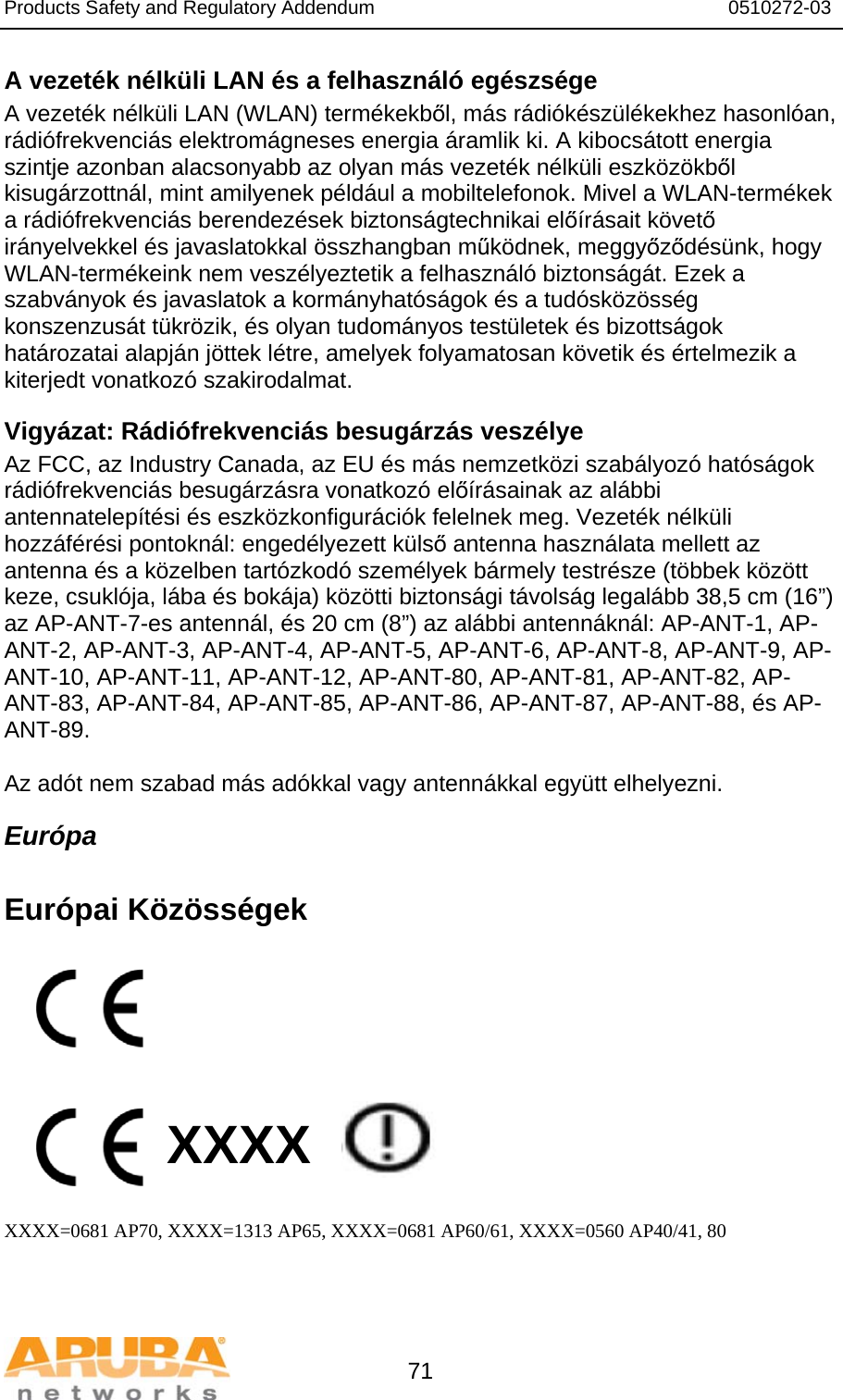 Products Safety and Regulatory Addendum                                                                  0510272-03   71 A vezeték nélküli LAN és a felhasználó egészsége A vezeték nélküli LAN (WLAN) termékekből, más rádiókészülékekhez hasonlóan, rádiófrekvenciás elektromágneses energia áramlik ki. A kibocsátott energia szintje azonban alacsonyabb az olyan más vezeték nélküli eszközökből kisugárzottnál, mint amilyenek például a mobiltelefonok. Mivel a WLAN-termékek a rádiófrekvenciás berendezések biztonságtechnikai előírásait követő irányelvekkel és javaslatokkal összhangban működnek, meggyőződésünk, hogy WLAN-termékeink nem veszélyeztetik a felhasználó biztonságát. Ezek a szabványok és javaslatok a kormányhatóságok és a tudósközösség konszenzusát tükrözik, és olyan tudományos testületek és bizottságok határozatai alapján jöttek létre, amelyek folyamatosan követik és értelmezik a kiterjedt vonatkozó szakirodalmat. Vigyázat: Rádiófrekvenciás besugárzás veszélye Az FCC, az Industry Canada, az EU és más nemzetközi szabályozó hatóságok rádiófrekvenciás besugárzásra vonatkozó előírásainak az alábbi antennatelepítési és eszközkonfigurációk felelnek meg. Vezeték nélküli hozzáférési pontoknál: engedélyezett külső antenna használata mellett az antenna és a közelben tartózkodó személyek bármely testrésze (többek között keze, csuklója, lába és bokája) közötti biztonsági távolság legalább 38,5 cm (16”) az AP-ANT-7-es antennál, és 20 cm (8”) az alábbi antennáknál: AP-ANT-1, AP-ANT-2, AP-ANT-3, AP-ANT-4, AP-ANT-5, AP-ANT-6, AP-ANT-8, AP-ANT-9, AP-ANT-10, AP-ANT-11, AP-ANT-12, AP-ANT-80, AP-ANT-81, AP-ANT-82, AP-ANT-83, AP-ANT-84, AP-ANT-85, AP-ANT-86, AP-ANT-87, AP-ANT-88, és AP-ANT-89.  Az adót nem szabad más adókkal vagy antennákkal együtt elhelyezni. Európa  Európai Közösségek          XXXX    XXXX=0681 AP70, XXXX=1313 AP65, XXXX=0681 AP60/61, XXXX=0560 AP40/41, 80   