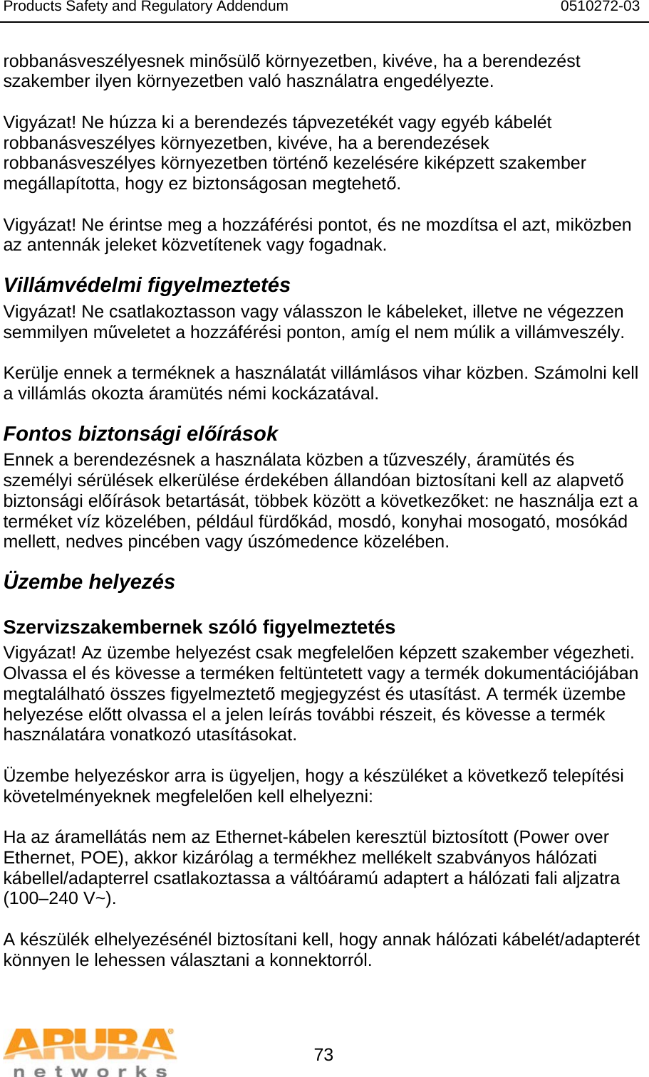 Products Safety and Regulatory Addendum                                                                  0510272-03   73 robbanásveszélyesnek minősülő környezetben, kivéve, ha a berendezést szakember ilyen környezetben való használatra engedélyezte.  Vigyázat! Ne húzza ki a berendezés tápvezetékét vagy egyéb kábelét robbanásveszélyes környezetben, kivéve, ha a berendezések robbanásveszélyes környezetben történő kezelésére kiképzett szakember megállapította, hogy ez biztonságosan megtehető.  Vigyázat! Ne érintse meg a hozzáférési pontot, és ne mozdítsa el azt, miközben az antennák jeleket közvetítenek vagy fogadnak. Villámvédelmi figyelmeztetés Vigyázat! Ne csatlakoztasson vagy válasszon le kábeleket, illetve ne végezzen semmilyen műveletet a hozzáférési ponton, amíg el nem múlik a villámveszély.  Kerülje ennek a terméknek a használatát villámlásos vihar közben. Számolni kell  a villámlás okozta áramütés némi kockázatával. Fontos biztonsági előírások Ennek a berendezésnek a használata közben a tűzveszély, áramütés és személyi sérülések elkerülése érdekében állandóan biztosítani kell az alapvető biztonsági előírások betartását, többek között a következőket: ne használja ezt a terméket víz közelében, például fürdőkád, mosdó, konyhai mosogató, mosókád mellett, nedves pincében vagy úszómedence közelében. Üzembe helyezés Szervizszakembernek szóló figyelmeztetés Vigyázat! Az üzembe helyezést csak megfelelően képzett szakember végezheti. Olvassa el és kövesse a terméken feltüntetett vagy a termék dokumentációjában megtalálható összes figyelmeztető megjegyzést és utasítást. A termék üzembe helyezése előtt olvassa el a jelen leírás további részeit, és kövesse a termék használatára vonatkozó utasításokat.  Üzembe helyezéskor arra is ügyeljen, hogy a készüléket a következő telepítési követelményeknek megfelelően kell elhelyezni:  Ha az áramellátás nem az Ethernet-kábelen keresztül biztosított (Power over Ethernet, POE), akkor kizárólag a termékhez mellékelt szabványos hálózati kábellel/adapterrel csatlakoztassa a váltóáramú adaptert a hálózati fali aljzatra (100–240 V~).  A készülék elhelyezésénél biztosítani kell, hogy annak hálózati kábelét/adapterét könnyen le lehessen választani a konnektorról.  