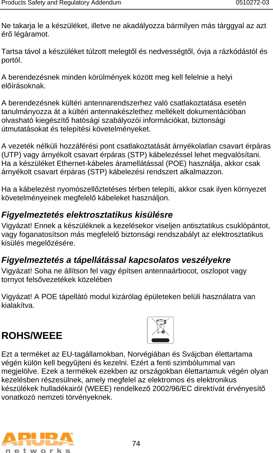 Products Safety and Regulatory Addendum                                                                  0510272-03   74 Ne takarja le a készüléket, illetve ne akadályozza bármilyen más tárggyal az azt érő légáramot.   Tartsa távol a készüléket túlzott melegtől és nedvességtől, óvja a rázkódástól és portól.  A berendezésnek minden körülmények között meg kell felelnie a helyi előírásoknak.  A berendezésnek kültéri antennarendszerhez való csatlakoztatása esetén tanulmányozza át a kültéri antennakészlethez mellékelt dokumentációban olvasható kiegészítő hatósági szabályozói információkat, biztonsági útmutatásokat és telepítési követelményeket.  A vezeték nélküli hozzáférési pont csatlakoztatását árnyékolatlan csavart érpáras (UTP) vagy árnyékolt csavart érpáras (STP) kábelezéssel lehet megvalósítani. Ha a készüléket Ethernet-kábeles áramellátással (POE) használja, akkor csak árnyékolt csavart érpáras (STP) kábelezési rendszert alkalmazzon.   Ha a kábelezést nyomószellőztetéses térben telepíti, akkor csak ilyen környezet követelményeinek megfelelő kábeleket használjon. Figyelmeztetés elektrosztatikus kisülésre Vigyázat! Ennek a készüléknek a kezelésekor viseljen antisztatikus csuklópántot, vagy foganatosítson más megfelelő biztonsági rendszabályt az elektrosztatikus kisülés megelőzésére. Figyelmeztetés a tápellátással kapcsolatos veszélyekre Vigyázat! Soha ne állítson fel vagy építsen antennaárbocot, oszlopot vagy tornyot felsővezetékek közelében  Vigyázat! A POE tápellátó modul kizárólag épületeken belüli használatra van kialakítva.   ROHS/WEEE  Ezt a terméket az EU-tagállamokban, Norvégiában és Svájcban élettartama végén külön kell begyűjteni és kezelni. Ezért a fenti szimbólummal van megjelölve. Ezek a termékek ezekben az országokban élettartamuk végén olyan kezelésben részesülnek, amely megfelel az elektromos és elektronikus készülékek hulladékairól (WEEE) rendelkező 2002/96/EC direktívát érvényesítő vonatkozó nemzeti törvényeknek.  