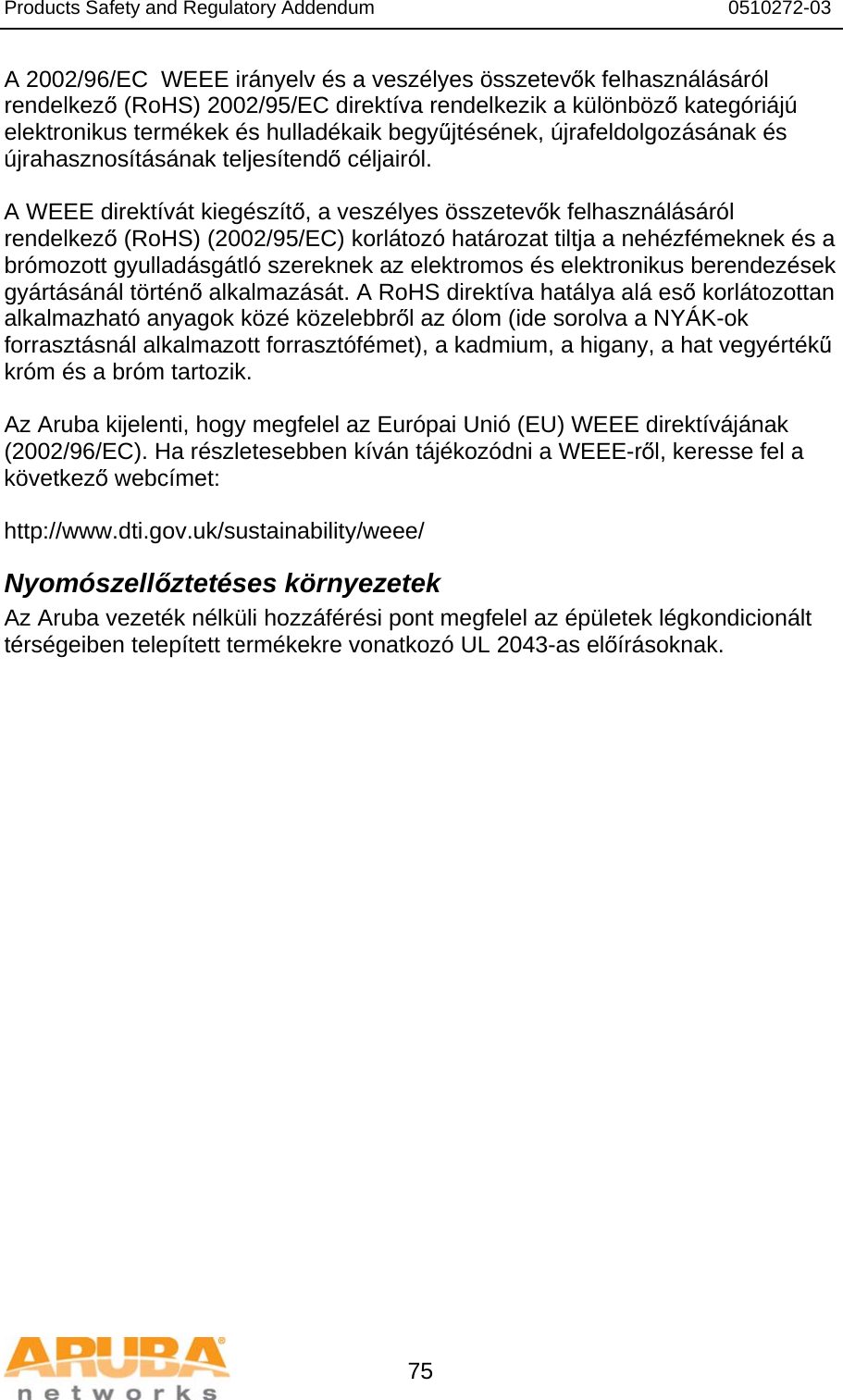 Products Safety and Regulatory Addendum                                                                  0510272-03   75 A 2002/96/EC  WEEE irányelv és a veszélyes összetevők felhasználásáról rendelkező (RoHS) 2002/95/EC direktíva rendelkezik a különböző kategóriájú elektronikus termékek és hulladékaik begyűjtésének, újrafeldolgozásának és újrahasznosításának teljesítendő céljairól.  A WEEE direktívát kiegészítő, a veszélyes összetevők felhasználásáról rendelkező (RoHS) (2002/95/EC) korlátozó határozat tiltja a nehézfémeknek és a brómozott gyulladásgátló szereknek az elektromos és elektronikus berendezések gyártásánál történő alkalmazását. A RoHS direktíva hatálya alá eső korlátozottan alkalmazható anyagok közé közelebbről az ólom (ide sorolva a NYÁK-ok forrasztásnál alkalmazott forrasztófémet), a kadmium, a higany, a hat vegyértékű króm és a bróm tartozik.  Az Aruba kijelenti, hogy megfelel az Európai Unió (EU) WEEE direktívájának (2002/96/EC). Ha részletesebben kíván tájékozódni a WEEE-ről, keresse fel a következő webcímet:   http://www.dti.gov.uk/sustainability/weee/ Nyomószellőztetéses környezetek Az Aruba vezeték nélküli hozzáférési pont megfelel az épületek légkondicionált térségeiben telepített termékekre vonatkozó UL 2043-as előírásoknak.  