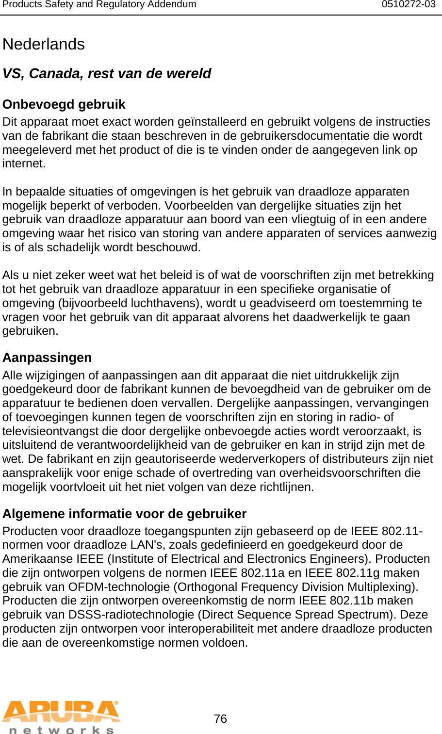 Products Safety and Regulatory Addendum                                                                  0510272-03   76 Nederlands VS, Canada, rest van de wereld Onbevoegd gebruik Dit apparaat moet exact worden geïnstalleerd en gebruikt volgens de instructies van de fabrikant die staan beschreven in de gebruikersdocumentatie die wordt meegeleverd met het product of die is te vinden onder de aangegeven link op internet.  In bepaalde situaties of omgevingen is het gebruik van draadloze apparaten mogelijk beperkt of verboden. Voorbeelden van dergelijke situaties zijn het gebruik van draadloze apparatuur aan boord van een vliegtuig of in een andere omgeving waar het risico van storing van andere apparaten of services aanwezig is of als schadelijk wordt beschouwd.  Als u niet zeker weet wat het beleid is of wat de voorschriften zijn met betrekking tot het gebruik van draadloze apparatuur in een specifieke organisatie of omgeving (bijvoorbeeld luchthavens), wordt u geadviseerd om toestemming te vragen voor het gebruik van dit apparaat alvorens het daadwerkelijk te gaan gebruiken. Aanpassingen  Alle wijzigingen of aanpassingen aan dit apparaat die niet uitdrukkelijk zijn goedgekeurd door de fabrikant kunnen de bevoegdheid van de gebruiker om de apparatuur te bedienen doen vervallen. Dergelijke aanpassingen, vervangingen of toevoegingen kunnen tegen de voorschriften zijn en storing in radio- of televisieontvangst die door dergelijke onbevoegde acties wordt veroorzaakt, is uitsluitend de verantwoordelijkheid van de gebruiker en kan in strijd zijn met de wet. De fabrikant en zijn geautoriseerde wederverkopers of distributeurs zijn niet aansprakelijk voor enige schade of overtreding van overheidsvoorschriften die mogelijk voortvloeit uit het niet volgen van deze richtlijnen. Algemene informatie voor de gebruiker Producten voor draadloze toegangspunten zijn gebaseerd op de IEEE 802.11-normen voor draadloze LAN&apos;s, zoals gedefinieerd en goedgekeurd door de Amerikaanse IEEE (Institute of Electrical and Electronics Engineers). Producten die zijn ontworpen volgens de normen IEEE 802.11a en IEEE 802.11g maken gebruik van OFDM-technologie (Orthogonal Frequency Division Multiplexing). Producten die zijn ontworpen overeenkomstig de norm IEEE 802.11b maken gebruik van DSSS-radiotechnologie (Direct Sequence Spread Spectrum). Deze producten zijn ontworpen voor interoperabiliteit met andere draadloze producten die aan de overeenkomstige normen voldoen. 