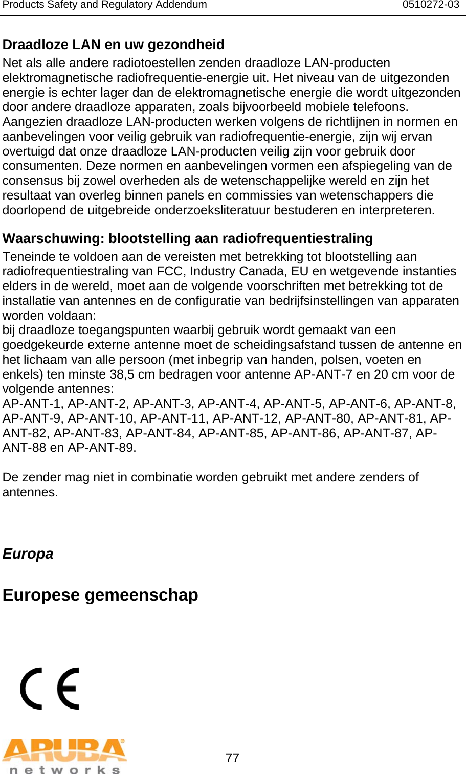 Products Safety and Regulatory Addendum                                                                  0510272-03   77 Draadloze LAN en uw gezondheid  Net als alle andere radiotoestellen zenden draadloze LAN-producten elektromagnetische radiofrequentie-energie uit. Het niveau van de uitgezonden energie is echter lager dan de elektromagnetische energie die wordt uitgezonden door andere draadloze apparaten, zoals bijvoorbeeld mobiele telefoons. Aangezien draadloze LAN-producten werken volgens de richtlijnen in normen en aanbevelingen voor veilig gebruik van radiofrequentie-energie, zijn wij ervan overtuigd dat onze draadloze LAN-producten veilig zijn voor gebruik door consumenten. Deze normen en aanbevelingen vormen een afspiegeling van de consensus bij zowel overheden als de wetenschappelijke wereld en zijn het resultaat van overleg binnen panels en commissies van wetenschappers die doorlopend de uitgebreide onderzoeksliteratuur bestuderen en interpreteren. Waarschuwing: blootstelling aan radiofrequentiestraling Teneinde te voldoen aan de vereisten met betrekking tot blootstelling aan radiofrequentiestraling van FCC, Industry Canada, EU en wetgevende instanties elders in de wereld, moet aan de volgende voorschriften met betrekking tot de installatie van antennes en de configuratie van bedrijfsinstellingen van apparaten worden voldaan: bij draadloze toegangspunten waarbij gebruik wordt gemaakt van een goedgekeurde externe antenne moet de scheidingsafstand tussen de antenne en het lichaam van alle persoon (met inbegrip van handen, polsen, voeten en enkels) ten minste 38,5 cm bedragen voor antenne AP-ANT-7 en 20 cm voor de volgende antennes: AP-ANT-1, AP-ANT-2, AP-ANT-3, AP-ANT-4, AP-ANT-5, AP-ANT-6, AP-ANT-8, AP-ANT-9, AP-ANT-10, AP-ANT-11, AP-ANT-12, AP-ANT-80, AP-ANT-81, AP-ANT-82, AP-ANT-83, AP-ANT-84, AP-ANT-85, AP-ANT-86, AP-ANT-87, AP-ANT-88 en AP-ANT-89.  De zender mag niet in combinatie worden gebruikt met andere zenders of antennes.  Europa  Europese gemeenschap          