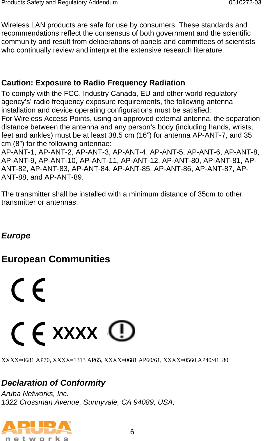 Products Safety and Regulatory Addendum                                                                  0510272-03   6 Wireless LAN products are safe for use by consumers. These standards and recommendations reflect the consensus of both government and the scientific community and result from deliberations of panels and committees of scientists who continually review and interpret the extensive research literature.   Caution: Exposure to Radio Frequency Radiation To comply with the FCC, Industry Canada, EU and other world regulatory agency’s’ radio frequency exposure requirements, the following antenna installation and device operating configurations must be satisfied: For Wireless Access Points, using an approved external antenna, the separation distance between the antenna and any person’s body (including hands, wrists, feet and ankles) must be at least 38.5 cm (16”) for antenna AP-ANT-7, and 35 cm (8”) for the following antennae: AP-ANT-1, AP-ANT-2, AP-ANT-3, AP-ANT-4, AP-ANT-5, AP-ANT-6, AP-ANT-8, AP-ANT-9, AP-ANT-10, AP-ANT-11, AP-ANT-12, AP-ANT-80, AP-ANT-81, AP-ANT-82, AP-ANT-83, AP-ANT-84, AP-ANT-85, AP-ANT-86, AP-ANT-87, AP-ANT-88, and AP-ANT-89.  The transmitter shall be installed with a minimum distance of 35cm to other transmitter or antennas.   Europe  European Communities          XXXX    XXXX=0681 AP70, XXXX=1313 AP65, XXXX=0681 AP60/61, XXXX=0560 AP40/41, 80  Declaration of Conformity Aruba Networks, Inc. 1322 Crossman Avenue, Sunnyvale, CA 94089, USA, 