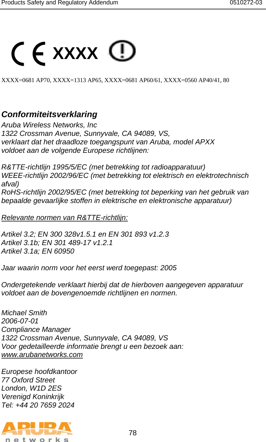 Products Safety and Regulatory Addendum                                                                  0510272-03   78   XXXX    XXXX=0681 AP70, XXXX=1313 AP65, XXXX=0681 AP60/61, XXXX=0560 AP40/41, 80   Conformiteitsverklaring Aruba Wireless Networks, Inc 1322 Crossman Avenue, Sunnyvale, CA 94089, VS, verklaart dat het draadloze toegangspunt van Aruba, model APXX voldoet aan de volgende Europese richtlijnen:  R&amp;TTE-richtlijn 1995/5/EC (met betrekking tot radioapparatuur) WEEE-richtlijn 2002/96/EC (met betrekking tot elektrisch en elektrotechnisch afval) RoHS-richtlijn 2002/95/EC (met betrekking tot beperking van het gebruik van bepaalde gevaarlĳke stoffen in elektrische en elektronische apparatuur)  Relevante normen van R&amp;TTE-richtlijn:  Artikel 3.2; EN 300 328v1.5.1 en EN 301 893 v1.2.3 Artikel 3.1b; EN 301 489-17 v1.2.1 Artikel 3.1a; EN 60950  Jaar waarin norm voor het eerst werd toegepast: 2005  Ondergetekende verklaart hierbij dat de hierboven aangegeven apparatuur voldoet aan de bovengenoemde richtlijnen en normen.  Michael Smith 2006-07-01 Compliance Manager 1322 Crossman Avenue, Sunnyvale, CA 94089, VS Voor gedetailleerde informatie brengt u een bezoek aan: www.arubanetworks.com  Europese hoofdkantoor 77 Oxford Street London, W1D 2ES Verenigd Koninkrijk Tel: +44 20 7659 2024 