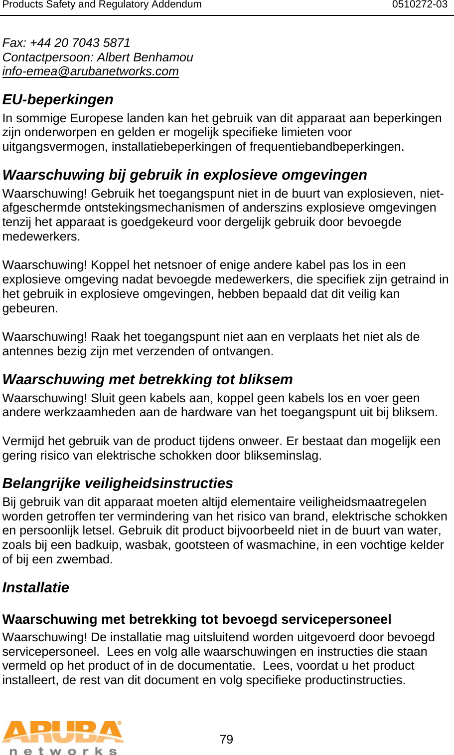 Products Safety and Regulatory Addendum                                                                  0510272-03   79 Fax: +44 20 7043 5871 Contactpersoon: Albert Benhamou info-emea@arubanetworks.com EU-beperkingen In sommige Europese landen kan het gebruik van dit apparaat aan beperkingen zijn onderworpen en gelden er mogelijk specifieke limieten voor uitgangsvermogen, installatiebeperkingen of frequentiebandbeperkingen. Waarschuwing bij gebruik in explosieve omgevingen Waarschuwing! Gebruik het toegangspunt niet in de buurt van explosieven, niet-afgeschermde ontstekingsmechanismen of anderszins explosieve omgevingen tenzij het apparaat is goedgekeurd voor dergelijk gebruik door bevoegde medewerkers.  Waarschuwing! Koppel het netsnoer of enige andere kabel pas los in een explosieve omgeving nadat bevoegde medewerkers, die specifiek zijn getraind in het gebruik in explosieve omgevingen, hebben bepaald dat dit veilig kan gebeuren.  Waarschuwing! Raak het toegangspunt niet aan en verplaats het niet als de antennes bezig zijn met verzenden of ontvangen. Waarschuwing met betrekking tot bliksem Waarschuwing! Sluit geen kabels aan, koppel geen kabels los en voer geen andere werkzaamheden aan de hardware van het toegangspunt uit bij bliksem.  Vermijd het gebruik van de product tijdens onweer. Er bestaat dan mogelijk een gering risico van elektrische schokken door blikseminslag. Belangrijke veiligheidsinstructies Bij gebruik van dit apparaat moeten altijd elementaire veiligheidsmaatregelen worden getroffen ter vermindering van het risico van brand, elektrische schokken en persoonlijk letsel. Gebruik dit product bijvoorbeeld niet in de buurt van water, zoals bij een badkuip, wasbak, gootsteen of wasmachine, in een vochtige kelder of bij een zwembad. Installatie Waarschuwing met betrekking tot bevoegd servicepersoneel Waarschuwing! De installatie mag uitsluitend worden uitgevoerd door bevoegd servicepersoneel.  Lees en volg alle waarschuwingen en instructies die staan vermeld op het product of in de documentatie.  Lees, voordat u het product installeert, de rest van dit document en volg specifieke productinstructies.  