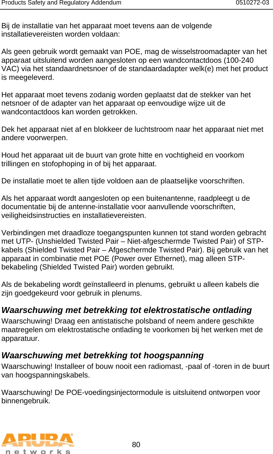 Products Safety and Regulatory Addendum                                                                  0510272-03   80 Bij de installatie van het apparaat moet tevens aan de volgende installatievereisten worden voldaan:  Als geen gebruik wordt gemaakt van POE, mag de wisselstroomadapter van het apparaat uitsluitend worden aangesloten op een wandcontactdoos (100-240 VAC) via het standaardnetsnoer of de standaardadapter welk(e) met het product is meegeleverd.  Het apparaat moet tevens zodanig worden geplaatst dat de stekker van het netsnoer of de adapter van het apparaat op eenvoudige wijze uit de wandcontactdoos kan worden getrokken.  Dek het apparaat niet af en blokkeer de luchtstroom naar het apparaat niet met andere voorwerpen.   Houd het apparaat uit de buurt van grote hitte en vochtigheid en voorkom trillingen en stofophoping in of bij het apparaat.  De installatie moet te allen tijde voldoen aan de plaatselijke voorschriften.  Als het apparaat wordt aangesloten op een buitenantenne, raadpleegt u de documentatie bij de antenne-installatie voor aanvullende voorschriften, veiligheidsinstructies en installatievereisten.  Verbindingen met draadloze toegangspunten kunnen tot stand worden gebracht met UTP- (Unshielded Twisted Pair – Niet-afgeschermde Twisted Pair) of STP-kabels (Shielded Twisted Pair – Afgeschermde Twisted Pair). Bij gebruik van het apparaat in combinatie met POE (Power over Ethernet), mag alleen STP-bekabeling (Shielded Twisted Pair) worden gebruikt.   Als de bekabeling wordt geïnstalleerd in plenums, gebruikt u alleen kabels die zijn goedgekeurd voor gebruik in plenums. Waarschuwing met betrekking tot elektrostatische ontlading Waarschuwing! Draag een antistatische polsband of neem andere geschikte maatregelen om elektrostatische ontlading te voorkomen bij het werken met de apparatuur. Waarschuwing met betrekking tot hoogspanning Waarschuwing! Installeer of bouw nooit een radiomast, -paal of -toren in de buurt van hoogspanningskabels.  Waarschuwing! De POE-voedingsinjectormodule is uitsluitend ontworpen voor binnengebruik.   