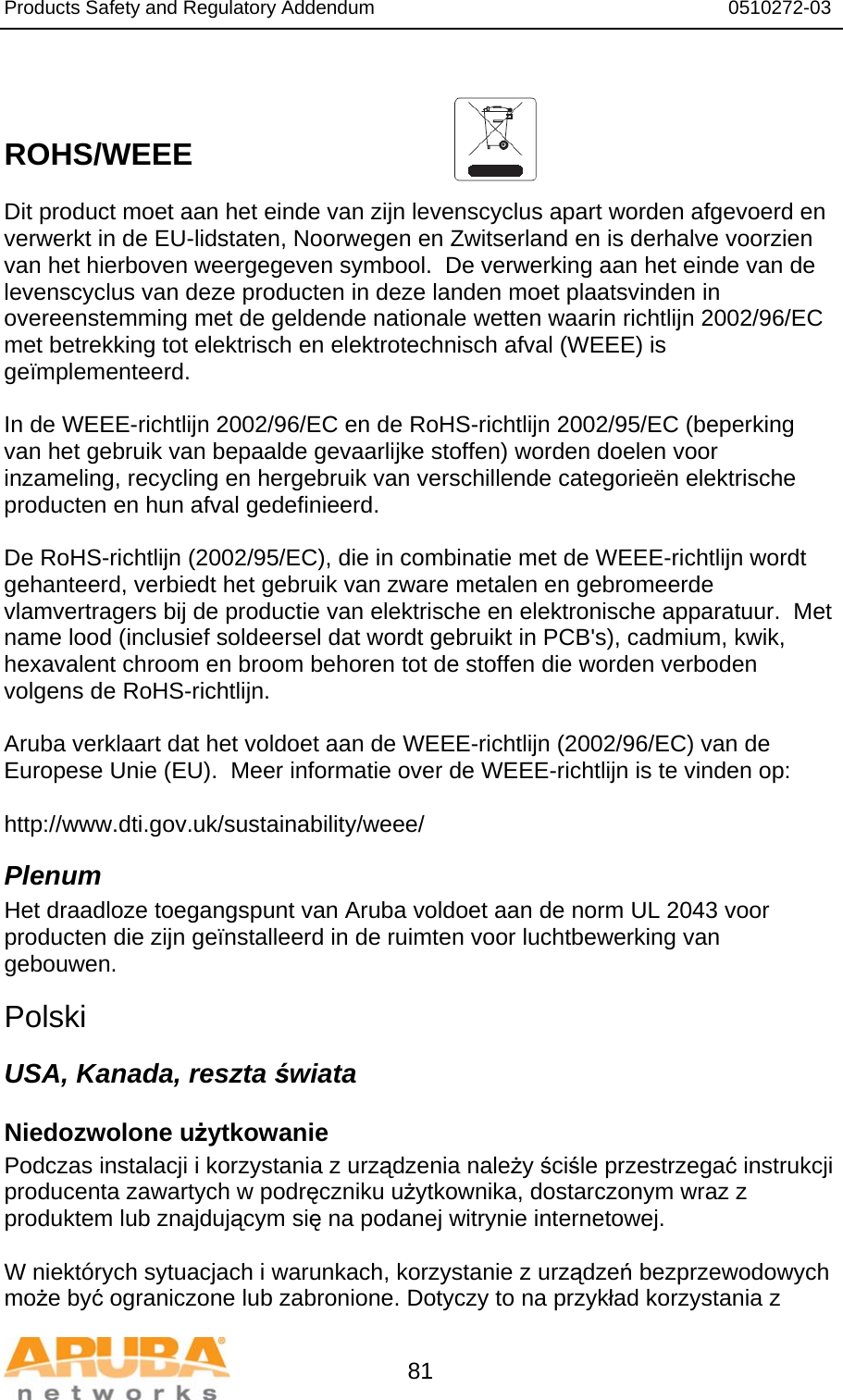 Products Safety and Regulatory Addendum                                                                  0510272-03   81   ROHS/WEEE   Dit product moet aan het einde van zijn levenscyclus apart worden afgevoerd en verwerkt in de EU-lidstaten, Noorwegen en Zwitserland en is derhalve voorzien van het hierboven weergegeven symbool.  De verwerking aan het einde van de levenscyclus van deze producten in deze landen moet plaatsvinden in overeenstemming met de geldende nationale wetten waarin richtlijn 2002/96/EC met betrekking tot elektrisch en elektrotechnisch afval (WEEE) is geïmplementeerd.  In de WEEE-richtlijn 2002/96/EC en de RoHS-richtlijn 2002/95/EC (beperking van het gebruik van bepaalde gevaarlĳke stoffen) worden doelen voor inzameling, recycling en hergebruik van verschillende categorieën elektrische producten en hun afval gedefinieerd.  De RoHS-richtlijn (2002/95/EC), die in combinatie met de WEEE-richtlijn wordt gehanteerd, verbiedt het gebruik van zware metalen en gebromeerde vlamvertragers bij de productie van elektrische en elektronische apparatuur.  Met name lood (inclusief soldeersel dat wordt gebruikt in PCB&apos;s), cadmium, kwik, hexavalent chroom en broom behoren tot de stoffen die worden verboden volgens de RoHS-richtlijn.  Aruba verklaart dat het voldoet aan de WEEE-richtlijn (2002/96/EC) van de Europese Unie (EU).  Meer informatie over de WEEE-richtlijn is te vinden op:   http://www.dti.gov.uk/sustainability/weee/ Plenum Het draadloze toegangspunt van Aruba voldoet aan de norm UL 2043 voor producten die zijn geïnstalleerd in de ruimten voor luchtbewerking van gebouwen.  Polski USA, Kanada, reszta świata Niedozwolone użytkowanie Podczas instalacji i korzystania z urządzenia należy ściśle przestrzegać instrukcji producenta zawartych w podręczniku użytkownika, dostarczonym wraz z produktem lub znajdującym się na podanej witrynie internetowej.  W niektórych sytuacjach i warunkach, korzystanie z urządzeń bezprzewodowych może być ograniczone lub zabronione. Dotyczy to na przykład korzystania z 