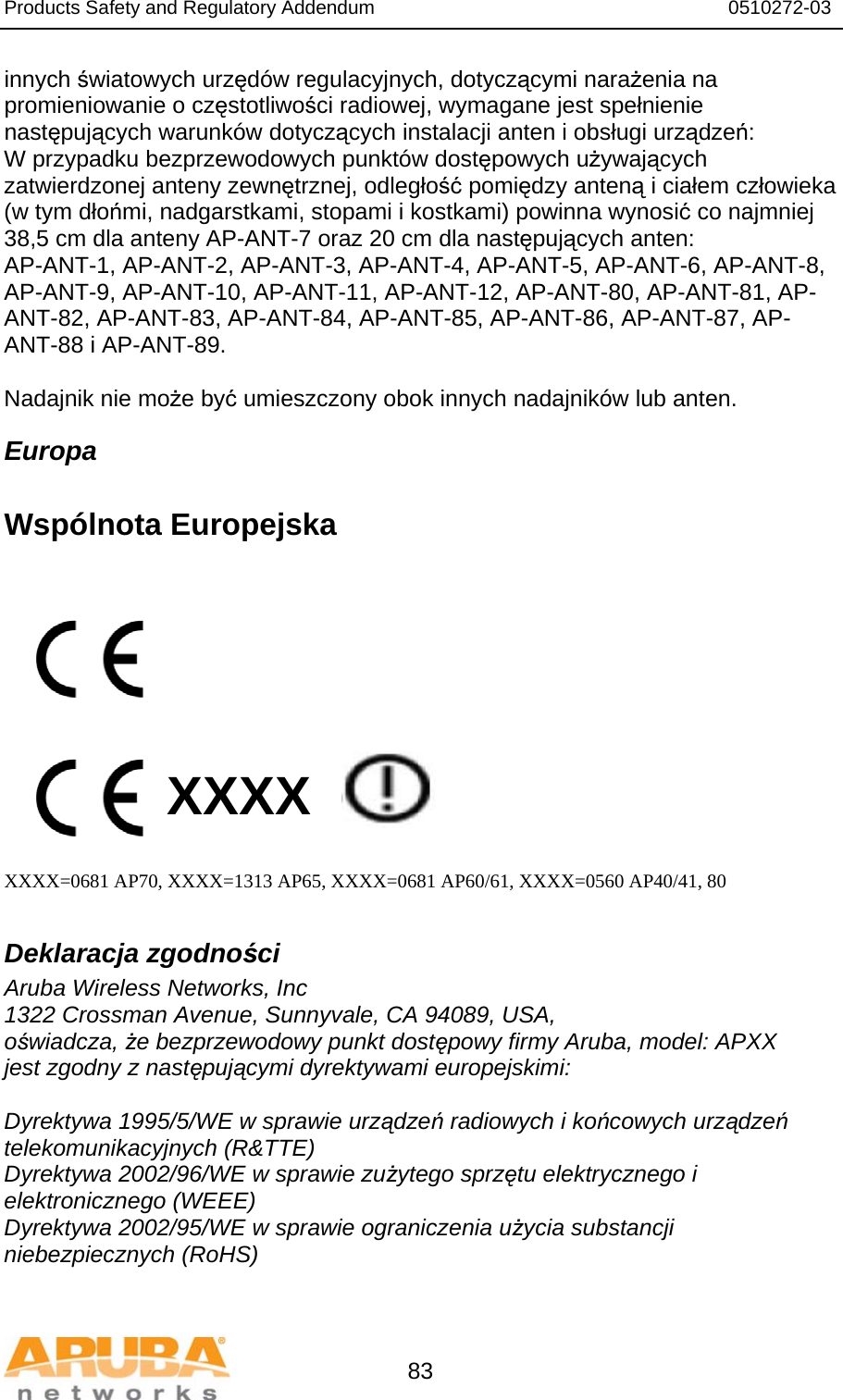 Products Safety and Regulatory Addendum                                                                  0510272-03   83 innych światowych urzędów regulacyjnych, dotyczącymi narażenia na promieniowanie o częstotliwości radiowej, wymagane jest spełnienie następujących warunków dotyczących instalacji anten i obsługi urządzeń:  W przypadku bezprzewodowych punktów dostępowych używających zatwierdzonej anteny zewnętrznej, odległość pomiędzy anteną i ciałem człowieka (w tym dłońmi, nadgarstkami, stopami i kostkami) powinna wynosić co najmniej 38,5 cm dla anteny AP-ANT-7 oraz 20 cm dla następujących anten: AP-ANT-1, AP-ANT-2, AP-ANT-3, AP-ANT-4, AP-ANT-5, AP-ANT-6, AP-ANT-8, AP-ANT-9, AP-ANT-10, AP-ANT-11, AP-ANT-12, AP-ANT-80, AP-ANT-81, AP-ANT-82, AP-ANT-83, AP-ANT-84, AP-ANT-85, AP-ANT-86, AP-ANT-87, AP-ANT-88 i AP-ANT-89.  Nadajnik nie może być umieszczony obok innych nadajników lub anten. Europa  Wspólnota Europejska           XXXX    XXXX=0681 AP70, XXXX=1313 AP65, XXXX=0681 AP60/61, XXXX=0560 AP40/41, 80  Deklaracja zgodności Aruba Wireless Networks, Inc 1322 Crossman Avenue, Sunnyvale, CA 94089, USA, oświadcza, że bezprzewodowy punkt dostępowy firmy Aruba, model: APXX jest zgodny z następującymi dyrektywami europejskimi:  Dyrektywa 1995/5/WE w sprawie urządzeń radiowych i końcowych urządzeń telekomunikacyjnych (R&amp;TTE) Dyrektywa 2002/96/WE w sprawie zużytego sprzętu elektrycznego i elektronicznego (WEEE) Dyrektywa 2002/95/WE w sprawie ograniczenia użycia substancji niebezpiecznych (RoHS)  