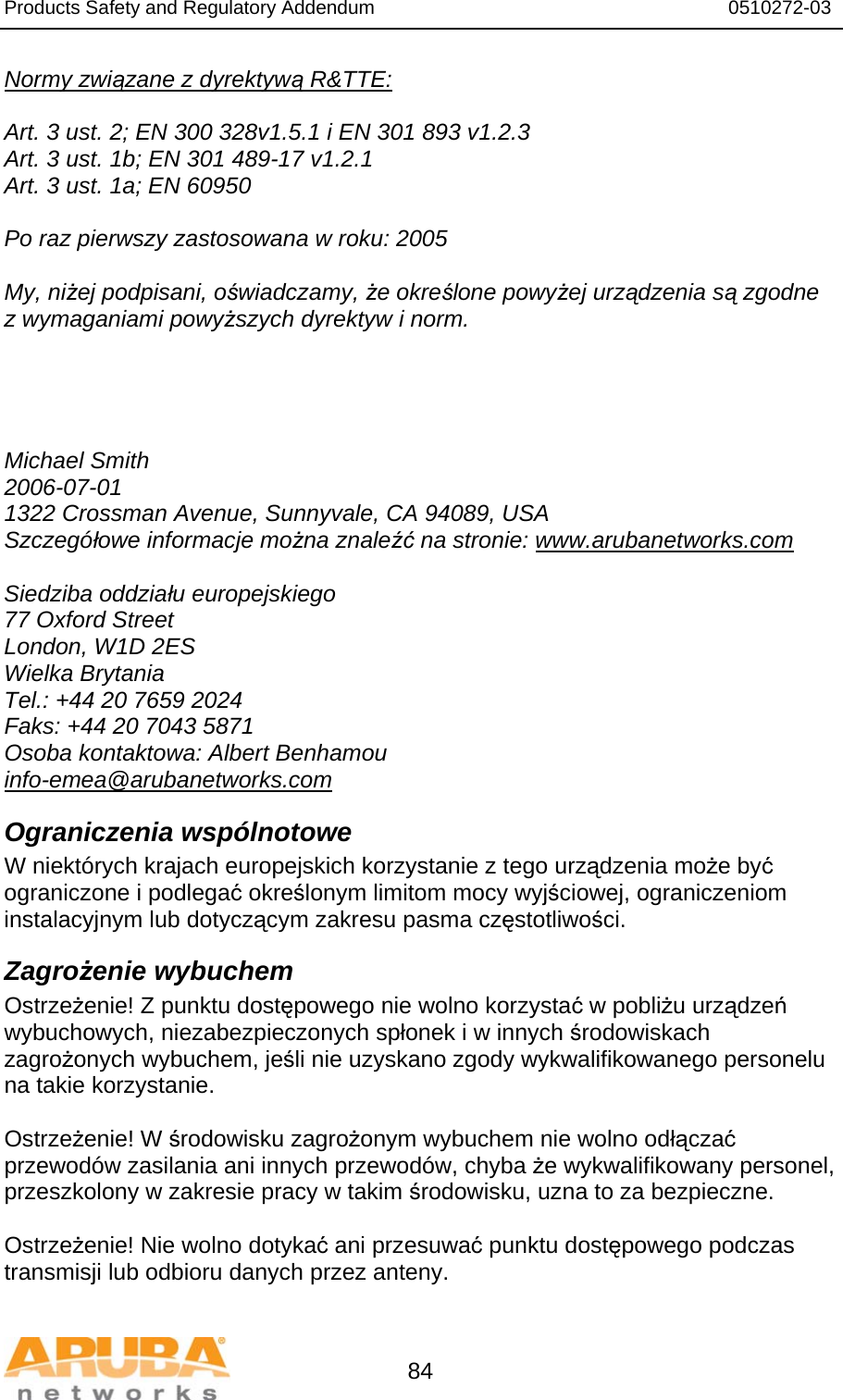 Products Safety and Regulatory Addendum                                                                  0510272-03   84 Normy związane z dyrektywą R&amp;TTE:  Art. 3 ust. 2; EN 300 328v1.5.1 i EN 301 893 v1.2.3 Art. 3 ust. 1b; EN 301 489-17 v1.2.1 Art. 3 ust. 1a; EN 60950  Po raz pierwszy zastosowana w roku: 2005  My, niżej podpisani, oświadczamy, że określone powyżej urządzenia są zgodne z wymaganiami powyższych dyrektyw i norm.     Michael Smith 2006-07-01 1322 Crossman Avenue, Sunnyvale, CA 94089, USA Szczegółowe informacje można znaleźć na stronie: www.arubanetworks.com  Siedziba oddziału europejskiego 77 Oxford Street London, W1D 2ES Wielka Brytania Tel.: +44 20 7659 2024 Faks: +44 20 7043 5871 Osoba kontaktowa: Albert Benhamou info-emea@arubanetworks.com Ograniczenia wspólnotowe W niektórych krajach europejskich korzystanie z tego urządzenia może być ograniczone i podlegać określonym limitom mocy wyjściowej, ograniczeniom instalacyjnym lub dotyczącym zakresu pasma częstotliwości. Zagrożenie wybuchem Ostrzeżenie! Z punktu dostępowego nie wolno korzystać w pobliżu urządzeń wybuchowych, niezabezpieczonych spłonek i w innych środowiskach zagrożonych wybuchem, jeśli nie uzyskano zgody wykwalifikowanego personelu na takie korzystanie.  Ostrzeżenie! W środowisku zagrożonym wybuchem nie wolno odłączać przewodów zasilania ani innych przewodów, chyba że wykwalifikowany personel, przeszkolony w zakresie pracy w takim środowisku, uzna to za bezpieczne.  Ostrzeżenie! Nie wolno dotykać ani przesuwać punktu dostępowego podczas transmisji lub odbioru danych przez anteny. 