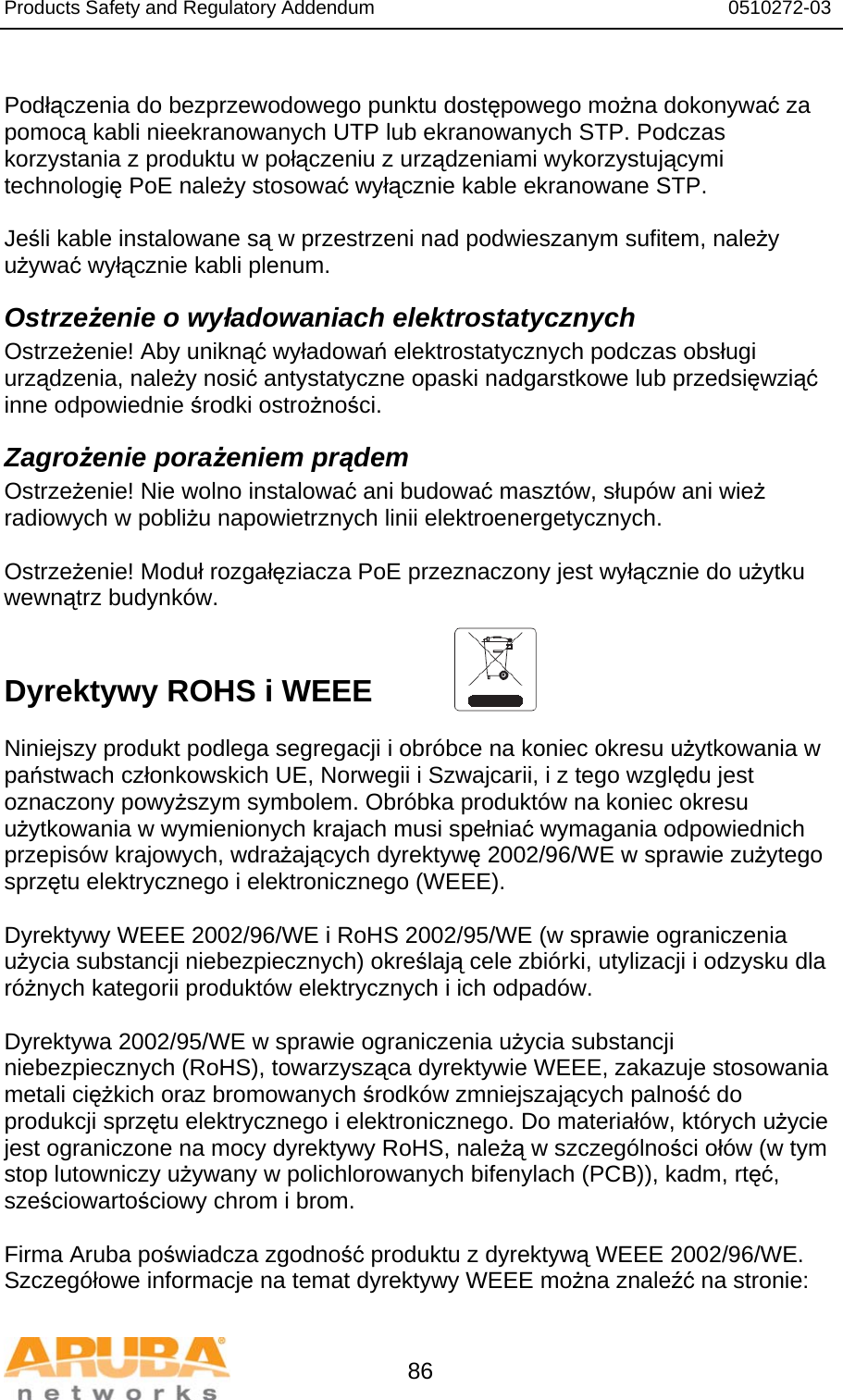 Products Safety and Regulatory Addendum                                                                  0510272-03   86  Podłączenia do bezprzewodowego punktu dostępowego można dokonywać za pomocą kabli nieekranowanych UTP lub ekranowanych STP. Podczas korzystania z produktu w połączeniu z urządzeniami wykorzystującymi technologię PoE należy stosować wyłącznie kable ekranowane STP.   Jeśli kable instalowane są w przestrzeni nad podwieszanym sufitem, należy używać wyłącznie kabli plenum. Ostrzeżenie o wyładowaniach elektrostatycznych Ostrzeżenie! Aby uniknąć wyładowań elektrostatycznych podczas obsługi urządzenia, należy nosić antystatyczne opaski nadgarstkowe lub przedsięwziąć inne odpowiednie środki ostrożności. Zagrożenie porażeniem prądem Ostrzeżenie! Nie wolno instalować ani budować masztów, słupów ani wież radiowych w pobliżu napowietrznych linii elektroenergetycznych.  Ostrzeżenie! Moduł rozgałęziacza PoE przeznaczony jest wyłącznie do użytku wewnątrz budynków.   Dyrektywy ROHS i WEEE  Niniejszy produkt podlega segregacji i obróbce na koniec okresu użytkowania w państwach członkowskich UE, Norwegii i Szwajcarii, i z tego względu jest oznaczony powyższym symbolem. Obróbka produktów na koniec okresu użytkowania w wymienionych krajach musi spełniać wymagania odpowiednich przepisów krajowych, wdrażających dyrektywę 2002/96/WE w sprawie zużytego sprzętu elektrycznego i elektronicznego (WEEE).  Dyrektywy WEEE 2002/96/WE i RoHS 2002/95/WE (w sprawie ograniczenia użycia substancji niebezpiecznych) określają cele zbiórki, utylizacji i odzysku dla różnych kategorii produktów elektrycznych i ich odpadów.  Dyrektywa 2002/95/WE w sprawie ograniczenia użycia substancji niebezpiecznych (RoHS), towarzysząca dyrektywie WEEE, zakazuje stosowania metali ciężkich oraz bromowanych środków zmniejszających palność do produkcji sprzętu elektrycznego i elektronicznego. Do materiałów, których użycie jest ograniczone na mocy dyrektywy RoHS, należą w szczególności ołów (w tym stop lutowniczy używany w polichlorowanych bifenylach (PCB)), kadm, rtęć, sześciowartościowy chrom i brom.  Firma Aruba poświadcza zgodność produktu z dyrektywą WEEE 2002/96/WE. Szczegółowe informacje na temat dyrektywy WEEE można znaleźć na stronie:  