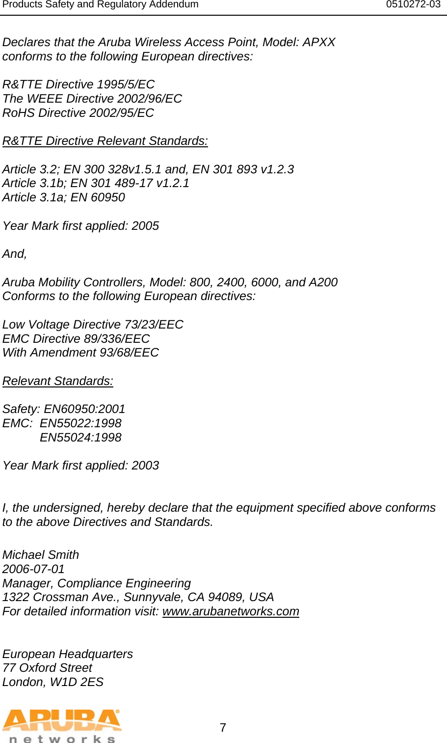 Products Safety and Regulatory Addendum                                                                  0510272-03   7 Declares that the Aruba Wireless Access Point, Model: APXX conforms to the following European directives:  R&amp;TTE Directive 1995/5/EC The WEEE Directive 2002/96/EC RoHS Directive 2002/95/EC  R&amp;TTE Directive Relevant Standards:  Article 3.2; EN 300 328v1.5.1 and, EN 301 893 v1.2.3 Article 3.1b; EN 301 489-17 v1.2.1 Article 3.1a; EN 60950  Year Mark first applied: 2005  And,  Aruba Mobility Controllers, Model: 800, 2400, 6000, and A200 Conforms to the following European directives:  Low Voltage Directive 73/23/EEC EMC Directive 89/336/EEC With Amendment 93/68/EEC  Relevant Standards:  Safety: EN60950:2001 EMC:  EN55022:1998            EN55024:1998  Year Mark first applied: 2003    I, the undersigned, hereby declare that the equipment specified above conforms to the above Directives and Standards.  Michael Smith 2006-07-01 Manager, Compliance Engineering 1322 Crossman Ave., Sunnyvale, CA 94089, USA For detailed information visit: www.arubanetworks.com   European Headquarters 77 Oxford Street London, W1D 2ES 