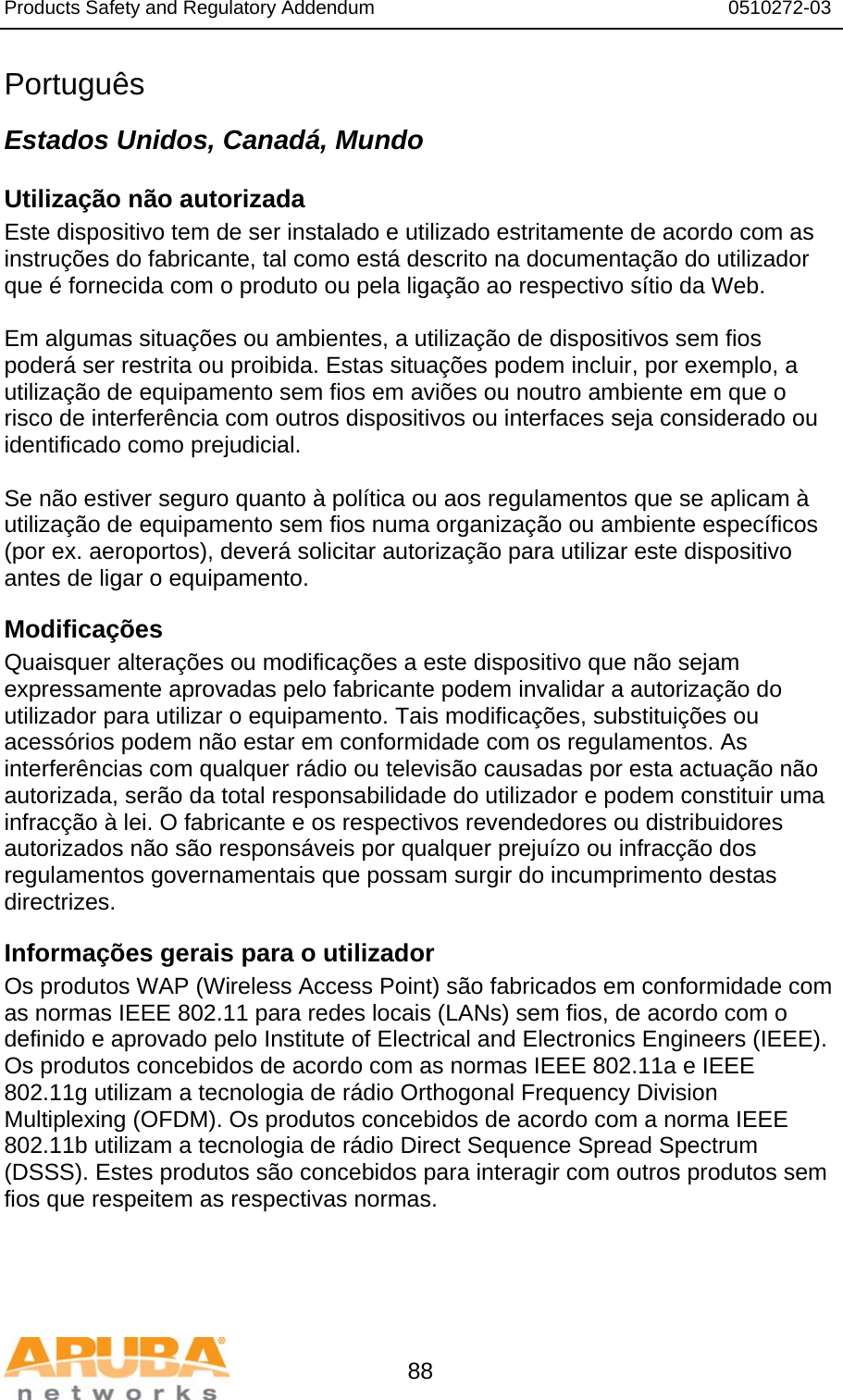 Products Safety and Regulatory Addendum                                                                  0510272-03   88 Português Estados Unidos, Canadá, Mundo Utilização não autorizada Este dispositivo tem de ser instalado e utilizado estritamente de acordo com as instruções do fabricante, tal como está descrito na documentação do utilizador que é fornecida com o produto ou pela ligação ao respectivo sítio da Web.  Em algumas situações ou ambientes, a utilização de dispositivos sem fios poderá ser restrita ou proibida. Estas situações podem incluir, por exemplo, a utilização de equipamento sem fios em aviões ou noutro ambiente em que o risco de interferência com outros dispositivos ou interfaces seja considerado ou identificado como prejudicial.  Se não estiver seguro quanto à política ou aos regulamentos que se aplicam à utilização de equipamento sem fios numa organização ou ambiente específicos (por ex. aeroportos), deverá solicitar autorização para utilizar este dispositivo antes de ligar o equipamento. Modificações  Quaisquer alterações ou modificações a este dispositivo que não sejam expressamente aprovadas pelo fabricante podem invalidar a autorização do utilizador para utilizar o equipamento. Tais modificações, substituições ou acessórios podem não estar em conformidade com os regulamentos. As interferências com qualquer rádio ou televisão causadas por esta actuação não autorizada, serão da total responsabilidade do utilizador e podem constituir uma infracção à lei. O fabricante e os respectivos revendedores ou distribuidores autorizados não são responsáveis por qualquer prejuízo ou infracção dos regulamentos governamentais que possam surgir do incumprimento destas directrizes. Informações gerais para o utilizador Os produtos WAP (Wireless Access Point) são fabricados em conformidade com as normas IEEE 802.11 para redes locais (LANs) sem fios, de acordo com o definido e aprovado pelo Institute of Electrical and Electronics Engineers (IEEE). Os produtos concebidos de acordo com as normas IEEE 802.11a e IEEE 802.11g utilizam a tecnologia de rádio Orthogonal Frequency Division Multiplexing (OFDM). Os produtos concebidos de acordo com a norma IEEE 802.11b utilizam a tecnologia de rádio Direct Sequence Spread Spectrum (DSSS). Estes produtos são concebidos para interagir com outros produtos sem fios que respeitem as respectivas normas. 