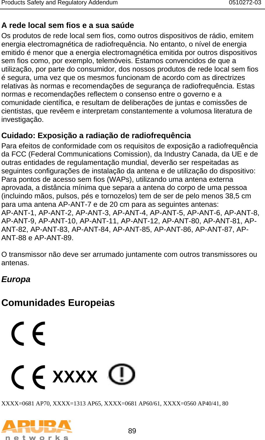 Products Safety and Regulatory Addendum                                                                  0510272-03   89 A rede local sem fios e a sua saúde Os produtos de rede local sem fios, como outros dispositivos de rádio, emitem energia electromagnética de radiofrequência. No entanto, o nível de energia emitido é menor que a energia electromagnética emitida por outros dispositivos sem fios como, por exemplo, telemóveis. Estamos convencidos de que a utilização, por parte do consumidor, dos nossos produtos de rede local sem fios é segura, uma vez que os mesmos funcionam de acordo com as directrizes relativas às normas e recomendações de segurança de radiofrequência. Estas normas e recomendações reflectem o consenso entre o governo e a comunidade científica, e resultam de deliberações de juntas e comissões de cientistas, que revêem e interpretam constantemente a volumosa literatura de investigação. Cuidado: Exposição a radiação de radiofrequência Para efeitos de conformidade com os requisitos de exposição a radiofrequência da FCC (Federal Communications Comission), da Industry Canada, da UE e de outras entidades de regulamentação mundial, deverão ser respeitadas as seguintes configurações de instalação da antena e de utilização do dispositivo: Para pontos de acesso sem fios (WAPs), utilizando uma antena externa aprovada, a distância mínima que separa a antena do corpo de uma pessoa (incluindo mãos, pulsos, pés e tornozelos) tem de ser de pelo menos 38,5 cm para uma antena AP-ANT-7 e de 20 cm para as seguintes antenas: AP-ANT-1, AP-ANT-2, AP-ANT-3, AP-ANT-4, AP-ANT-5, AP-ANT-6, AP-ANT-8, AP-ANT-9, AP-ANT-10, AP-ANT-11, AP-ANT-12, AP-ANT-80, AP-ANT-81, AP-ANT-82, AP-ANT-83, AP-ANT-84, AP-ANT-85, AP-ANT-86, AP-ANT-87, AP-ANT-88 e AP-ANT-89.  O transmissor não deve ser arrumado juntamente com outros transmissores ou antenas. Europa  Comunidades Europeias          XXXX    XXXX=0681 AP70, XXXX=1313 AP65, XXXX=0681 AP60/61, XXXX=0560 AP40/41, 80 