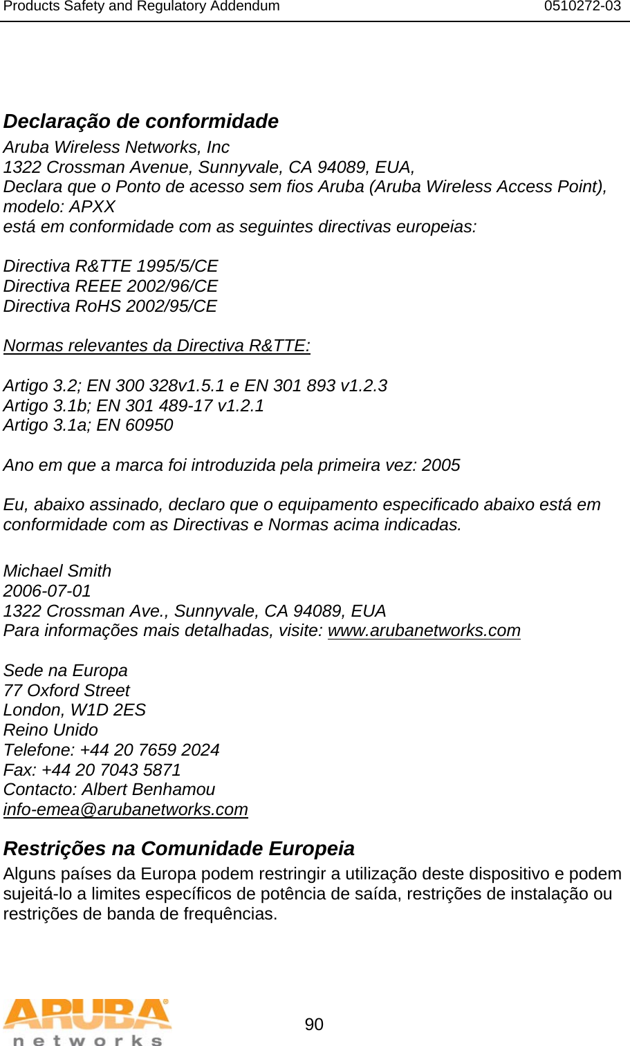 Products Safety and Regulatory Addendum                                                                  0510272-03   90   Declaração de conformidade Aruba Wireless Networks, Inc 1322 Crossman Avenue, Sunnyvale, CA 94089, EUA, Declara que o Ponto de acesso sem fios Aruba (Aruba Wireless Access Point), modelo: APXX está em conformidade com as seguintes directivas europeias:  Directiva R&amp;TTE 1995/5/CE Directiva REEE 2002/96/CE Directiva RoHS 2002/95/CE  Normas relevantes da Directiva R&amp;TTE:  Artigo 3.2; EN 300 328v1.5.1 e EN 301 893 v1.2.3 Artigo 3.1b; EN 301 489-17 v1.2.1 Artigo 3.1a; EN 60950  Ano em que a marca foi introduzida pela primeira vez: 2005  Eu, abaixo assinado, declaro que o equipamento especificado abaixo está em conformidade com as Directivas e Normas acima indicadas.  Michael Smith 2006-07-01 1322 Crossman Ave., Sunnyvale, CA 94089, EUA Para informações mais detalhadas, visite: www.arubanetworks.com  Sede na Europa 77 Oxford Street London, W1D 2ES Reino Unido Telefone: +44 20 7659 2024 Fax: +44 20 7043 5871 Contacto: Albert Benhamou info-emea@arubanetworks.com Restrições na Comunidade Europeia Alguns países da Europa podem restringir a utilização deste dispositivo e podem sujeitá-lo a limites específicos de potência de saída, restrições de instalação ou restrições de banda de frequências. 