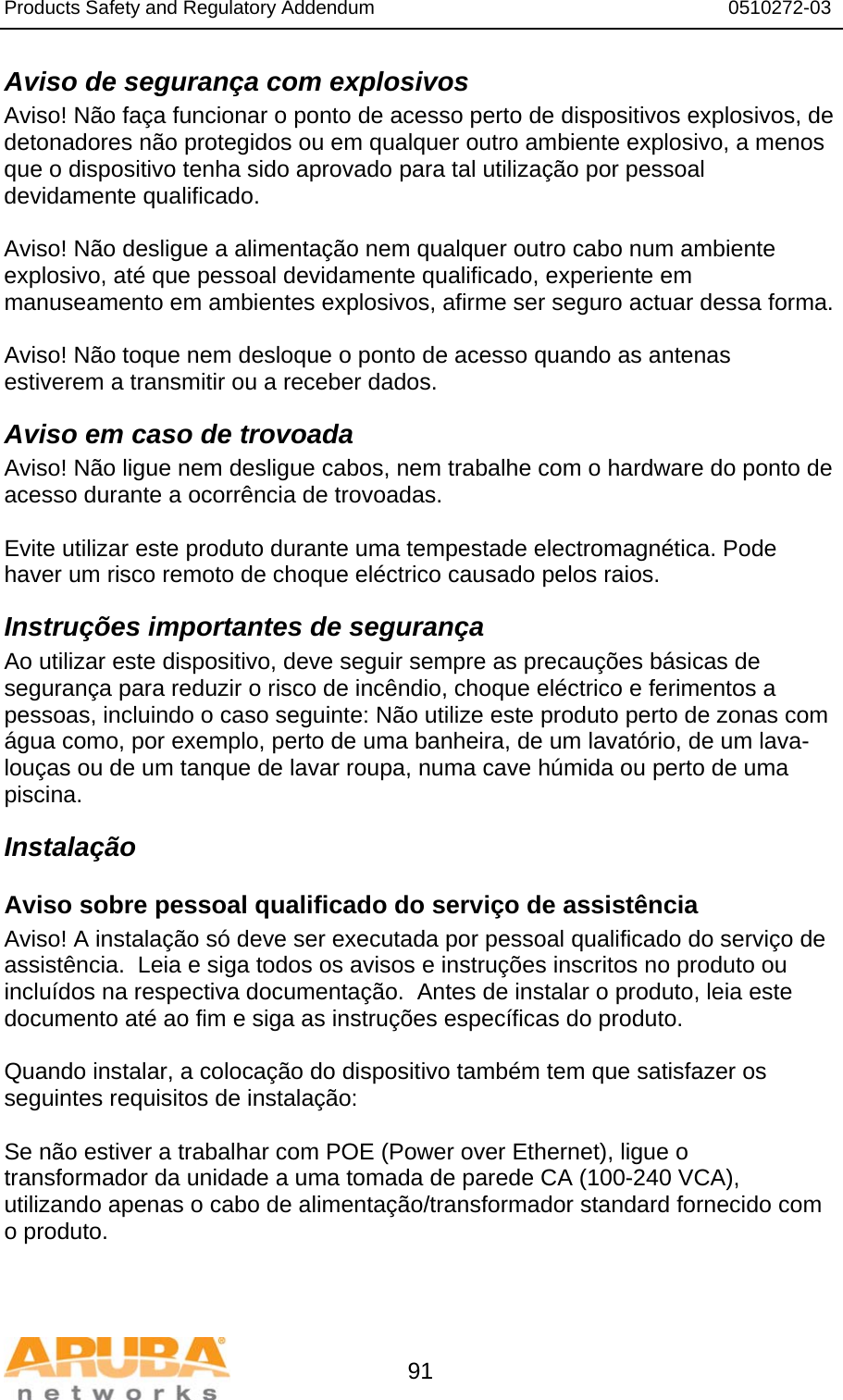 Products Safety and Regulatory Addendum                                                                  0510272-03   91 Aviso de segurança com explosivos Aviso! Não faça funcionar o ponto de acesso perto de dispositivos explosivos, de detonadores não protegidos ou em qualquer outro ambiente explosivo, a menos que o dispositivo tenha sido aprovado para tal utilização por pessoal devidamente qualificado.  Aviso! Não desligue a alimentação nem qualquer outro cabo num ambiente explosivo, até que pessoal devidamente qualificado, experiente em manuseamento em ambientes explosivos, afirme ser seguro actuar dessa forma.  Aviso! Não toque nem desloque o ponto de acesso quando as antenas estiverem a transmitir ou a receber dados. Aviso em caso de trovoada Aviso! Não ligue nem desligue cabos, nem trabalhe com o hardware do ponto de acesso durante a ocorrência de trovoadas.  Evite utilizar este produto durante uma tempestade electromagnética. Pode haver um risco remoto de choque eléctrico causado pelos raios. Instruções importantes de segurança Ao utilizar este dispositivo, deve seguir sempre as precauções básicas de segurança para reduzir o risco de incêndio, choque eléctrico e ferimentos a pessoas, incluindo o caso seguinte: Não utilize este produto perto de zonas com água como, por exemplo, perto de uma banheira, de um lavatório, de um lava-louças ou de um tanque de lavar roupa, numa cave húmida ou perto de uma piscina. Instalação Aviso sobre pessoal qualificado do serviço de assistência Aviso! A instalação só deve ser executada por pessoal qualificado do serviço de assistência.  Leia e siga todos os avisos e instruções inscritos no produto ou incluídos na respectiva documentação.  Antes de instalar o produto, leia este documento até ao fim e siga as instruções específicas do produto.  Quando instalar, a colocação do dispositivo também tem que satisfazer os seguintes requisitos de instalação:  Se não estiver a trabalhar com POE (Power over Ethernet), ligue o transformador da unidade a uma tomada de parede CA (100-240 VCA), utilizando apenas o cabo de alimentação/transformador standard fornecido com o produto.  