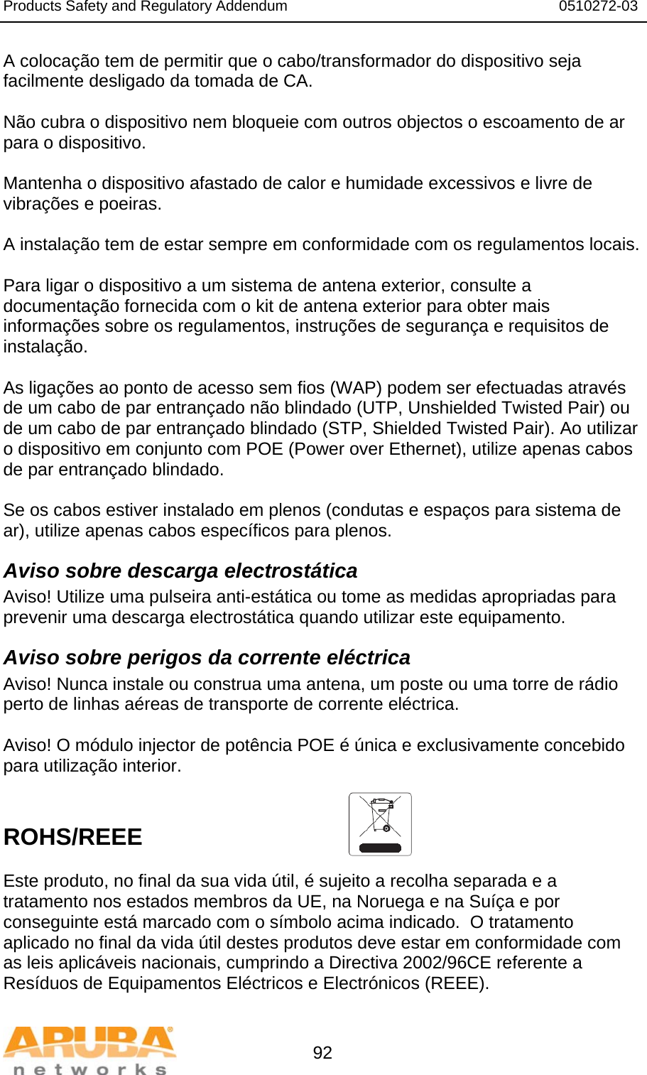 Products Safety and Regulatory Addendum                                                                  0510272-03   92 A colocação tem de permitir que o cabo/transformador do dispositivo seja facilmente desligado da tomada de CA.  Não cubra o dispositivo nem bloqueie com outros objectos o escoamento de ar para o dispositivo.   Mantenha o dispositivo afastado de calor e humidade excessivos e livre de vibrações e poeiras.  A instalação tem de estar sempre em conformidade com os regulamentos locais.  Para ligar o dispositivo a um sistema de antena exterior, consulte a documentação fornecida com o kit de antena exterior para obter mais informações sobre os regulamentos, instruções de segurança e requisitos de instalação.  As ligações ao ponto de acesso sem fios (WAP) podem ser efectuadas através de um cabo de par entrançado não blindado (UTP, Unshielded Twisted Pair) ou de um cabo de par entrançado blindado (STP, Shielded Twisted Pair). Ao utilizar o dispositivo em conjunto com POE (Power over Ethernet), utilize apenas cabos de par entrançado blindado.   Se os cabos estiver instalado em plenos (condutas e espaços para sistema de ar), utilize apenas cabos específicos para plenos. Aviso sobre descarga electrostática Aviso! Utilize uma pulseira anti-estática ou tome as medidas apropriadas para prevenir uma descarga electrostática quando utilizar este equipamento. Aviso sobre perigos da corrente eléctrica Aviso! Nunca instale ou construa uma antena, um poste ou uma torre de rádio perto de linhas aéreas de transporte de corrente eléctrica.  Aviso! O módulo injector de potência POE é única e exclusivamente concebido para utilização interior.   ROHS/REEE   Este produto, no final da sua vida útil, é sujeito a recolha separada e a tratamento nos estados membros da UE, na Noruega e na Suíça e por conseguinte está marcado com o símbolo acima indicado.  O tratamento aplicado no final da vida útil destes produtos deve estar em conformidade com as leis aplicáveis nacionais, cumprindo a Directiva 2002/96CE referente a Resíduos de Equipamentos Eléctricos e Electrónicos (REEE). 