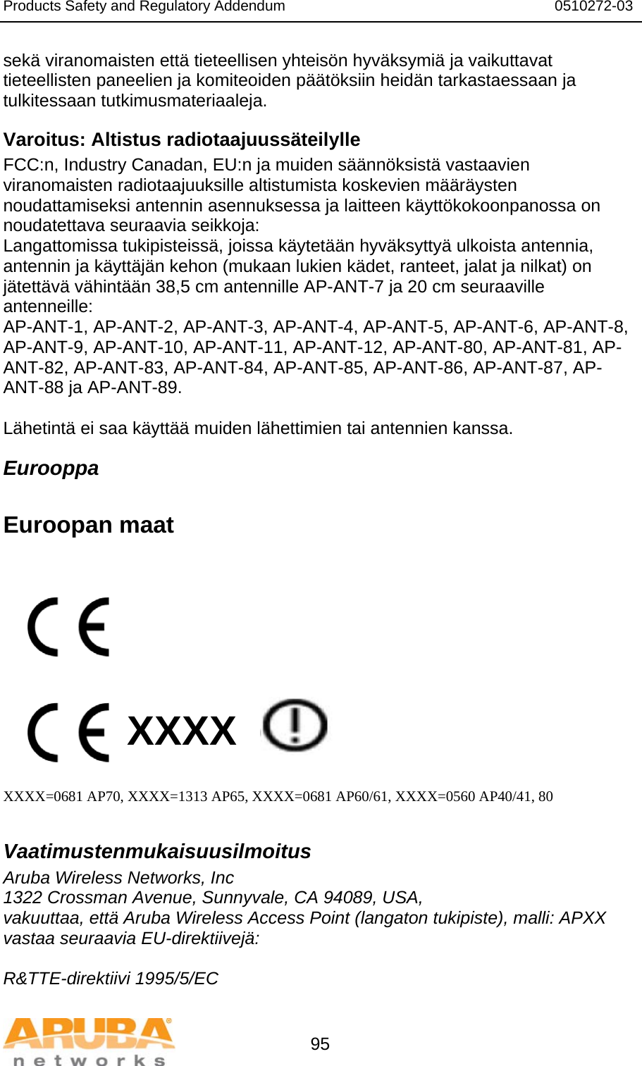 Products Safety and Regulatory Addendum                                                                  0510272-03   95 sekä viranomaisten että tieteellisen yhteisön hyväksymiä ja vaikuttavat tieteellisten paneelien ja komiteoiden päätöksiin heidän tarkastaessaan ja tulkitessaan tutkimusmateriaaleja. Varoitus: Altistus radiotaajuussäteilylle FCC:n, Industry Canadan, EU:n ja muiden säännöksistä vastaavien viranomaisten radiotaajuuksille altistumista koskevien määräysten noudattamiseksi antennin asennuksessa ja laitteen käyttökokoonpanossa on noudatettava seuraavia seikkoja: Langattomissa tukipisteissä, joissa käytetään hyväksyttyä ulkoista antennia, antennin ja käyttäjän kehon (mukaan lukien kädet, ranteet, jalat ja nilkat) on jätettävä vähintään 38,5 cm antennille AP-ANT-7 ja 20 cm seuraaville antenneille: AP-ANT-1, AP-ANT-2, AP-ANT-3, AP-ANT-4, AP-ANT-5, AP-ANT-6, AP-ANT-8, AP-ANT-9, AP-ANT-10, AP-ANT-11, AP-ANT-12, AP-ANT-80, AP-ANT-81, AP-ANT-82, AP-ANT-83, AP-ANT-84, AP-ANT-85, AP-ANT-86, AP-ANT-87, AP-ANT-88 ja AP-ANT-89.  Lähetintä ei saa käyttää muiden lähettimien tai antennien kanssa. Eurooppa  Euroopan maat           XXXX    XXXX=0681 AP70, XXXX=1313 AP65, XXXX=0681 AP60/61, XXXX=0560 AP40/41, 80  Vaatimustenmukaisuusilmoitus Aruba Wireless Networks, Inc 1322 Crossman Avenue, Sunnyvale, CA 94089, USA, vakuuttaa, että Aruba Wireless Access Point (langaton tukipiste), malli: APXX vastaa seuraavia EU-direktiivejä:  R&amp;TTE-direktiivi 1995/5/EC 