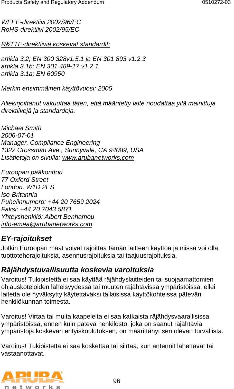 Products Safety and Regulatory Addendum                                                                  0510272-03   96 WEEE-direktiivi 2002/96/EC RoHS-direktiivi 2002/95/EC  R&amp;TTE-direktiiviä koskevat standardit:  artikla 3.2; EN 300 328v1.5.1 ja EN 301 893 v1.2.3 artikla 3.1b; EN 301 489-17 v1.2.1 artikla 3.1a; EN 60950  Merkin ensimmäinen käyttövuosi: 2005  Allekirjoittanut vakuuttaa täten, että määritetty laite noudattaa yllä mainittuja direktiivejä ja standardeja.  Michael Smith 2006-07-01 Manager, Compliance Engineering 1322 Crossman Ave., Sunnyvale, CA 94089, USA Lisätietoja on sivulla: www.arubanetworks.com  Euroopan pääkonttori 77 Oxford Street London, W1D 2ES Iso-Britannia Puhelinnumero: +44 20 7659 2024 Faksi: +44 20 7043 5871 Yhteyshenkilö: Albert Benhamou info-emea@arubanetworks.com EY-rajoitukset Jotkin Euroopan maat voivat rajoittaa tämän laitteen käyttöä ja niissä voi olla tuottotehorajoituksia, asennusrajoituksia tai taajuusrajoituksia. Räjähdystuvallisuutta koskevia varoituksia Varoitus! Tukipistettä ei saa käyttää räjähdyslaitteiden tai suojaamattomien ohjauskoteloiden läheisyydessä tai muuten räjähtävissä ympäristöissä, ellei laitetta ole hyväksytty käytettäväksi tällaisissa käyttökohteissa pätevän henkilökunnan toimesta.  Varoitus! Virtaa tai muita kaapeleita ei saa katkaista räjähdysvaarallisissa ympäristöissä, ennen kuin pätevä henkilöstö, joka on saanut räjähtäviä ympäristöjä koskevan erityiskoulutuksen, on määrittänyt sen olevan turvallista.  Varoitus! Tukipistettä ei saa koskettaa tai siirtää, kun antennit lähettävät tai vastaanottavat. 