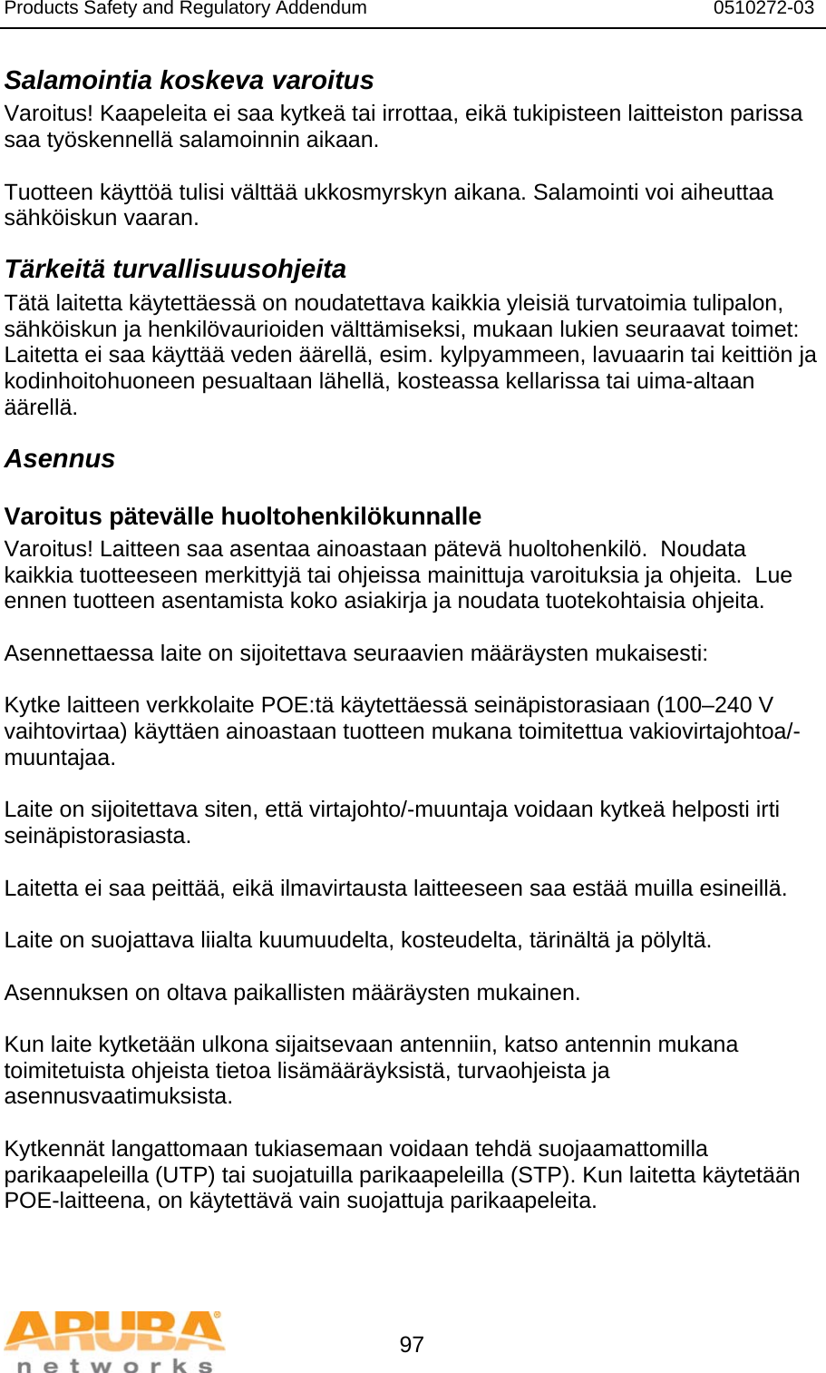 Products Safety and Regulatory Addendum                                                                  0510272-03   97 Salamointia koskeva varoitus Varoitus! Kaapeleita ei saa kytkeä tai irrottaa, eikä tukipisteen laitteiston parissa saa työskennellä salamoinnin aikaan.  Tuotteen käyttöä tulisi välttää ukkosmyrskyn aikana. Salamointi voi aiheuttaa sähköiskun vaaran. Tärkeitä turvallisuusohjeita Tätä laitetta käytettäessä on noudatettava kaikkia yleisiä turvatoimia tulipalon, sähköiskun ja henkilövaurioiden välttämiseksi, mukaan lukien seuraavat toimet: Laitetta ei saa käyttää veden äärellä, esim. kylpyammeen, lavuaarin tai keittiön ja kodinhoitohuoneen pesualtaan lähellä, kosteassa kellarissa tai uima-altaan äärellä. Asennus Varoitus pätevälle huoltohenkilökunnalle Varoitus! Laitteen saa asentaa ainoastaan pätevä huoltohenkilö.  Noudata kaikkia tuotteeseen merkittyjä tai ohjeissa mainittuja varoituksia ja ohjeita.  Lue ennen tuotteen asentamista koko asiakirja ja noudata tuotekohtaisia ohjeita.  Asennettaessa laite on sijoitettava seuraavien määräysten mukaisesti:  Kytke laitteen verkkolaite POE:tä käytettäessä seinäpistorasiaan (100–240 V vaihtovirtaa) käyttäen ainoastaan tuotteen mukana toimitettua vakiovirtajohtoa/-muuntajaa.  Laite on sijoitettava siten, että virtajohto/-muuntaja voidaan kytkeä helposti irti seinäpistorasiasta.  Laitetta ei saa peittää, eikä ilmavirtausta laitteeseen saa estää muilla esineillä.   Laite on suojattava liialta kuumuudelta, kosteudelta, tärinältä ja pölyltä.  Asennuksen on oltava paikallisten määräysten mukainen.  Kun laite kytketään ulkona sijaitsevaan antenniin, katso antennin mukana toimitetuista ohjeista tietoa lisämääräyksistä, turvaohjeista ja asennusvaatimuksista.  Kytkennät langattomaan tukiasemaan voidaan tehdä suojaamattomilla parikaapeleilla (UTP) tai suojatuilla parikaapeleilla (STP). Kun laitetta käytetään POE-laitteena, on käytettävä vain suojattuja parikaapeleita.   