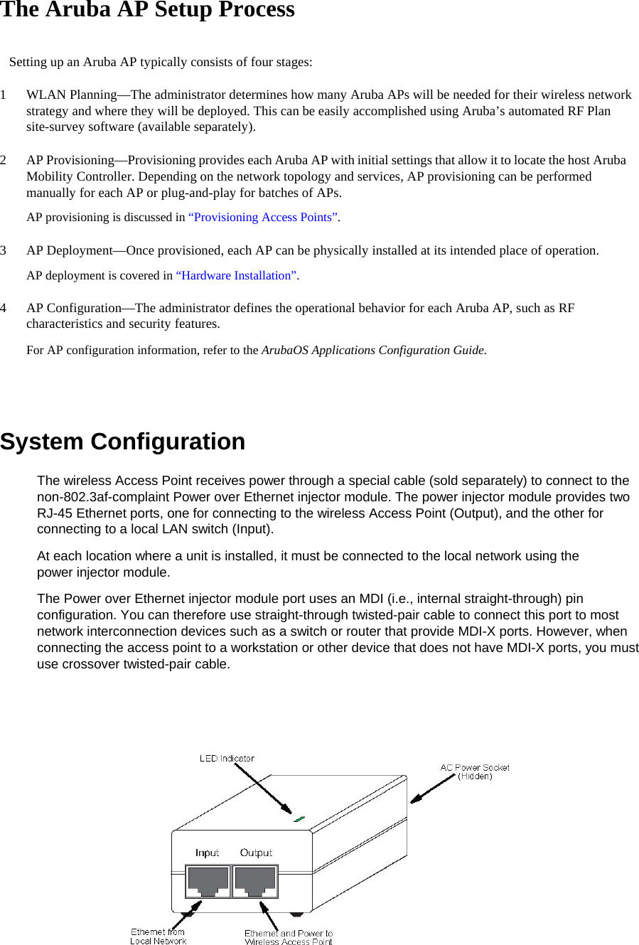 The Aruba AP Setup Process  Setting up an Aruba AP typically consists of four stages:  1  WLAN Planning&mdash;The administrator determines how many Aruba APs will be needed for their wireless network strategy and where they will be deployed. This can be easily accomplished using Aruba&rsquo;s automated RF Plan site-survey software (available separately).  2  AP Provisioning&mdash;Provisioning provides each Aruba AP with initial settings that allow it to locate the host Aruba Mobility Controller. Depending on the network topology and services, AP provisioning can be performed manually for each AP or plug-and-play for batches of APs.  AP provisioning is discussed in &ldquo;Provisioning Access Points&rdquo;.  3  AP Deployment&mdash;Once provisioned, each AP can be physically installed at its intended place of operation.  AP deployment is covered in &ldquo;Hardware Installation&rdquo;.  4  AP Configuration&mdash;The administrator defines the operational behavior for each Aruba AP, such as RF characteristics and security features.  For AP configuration information, refer to the ArubaOS Applications Configuration Guide.   System Configuration  The wireless Access Point receives power through a special cable (sold separately) to connect to the non-802.3af-complaint Power over Ethernet injector module. The power injector module provides two RJ-45 Ethernet ports, one for connecting to the wireless Access Point (Output), and the other for connecting to a local LAN switch (Input).  At each location where a unit is installed, it must be connected to the local network using the power injector module.  The Power over Ethernet injector module port uses an MDI (i.e., internal straight-through) pin configuration. You can therefore use straight-through twisted-pair cable to connect this port to most network interconnection devices such as a switch or router that provide MDI-X ports. However, when connecting the access point to a workstation or other device that does not have MDI-X ports, you must use crossover twisted-pair cable.     