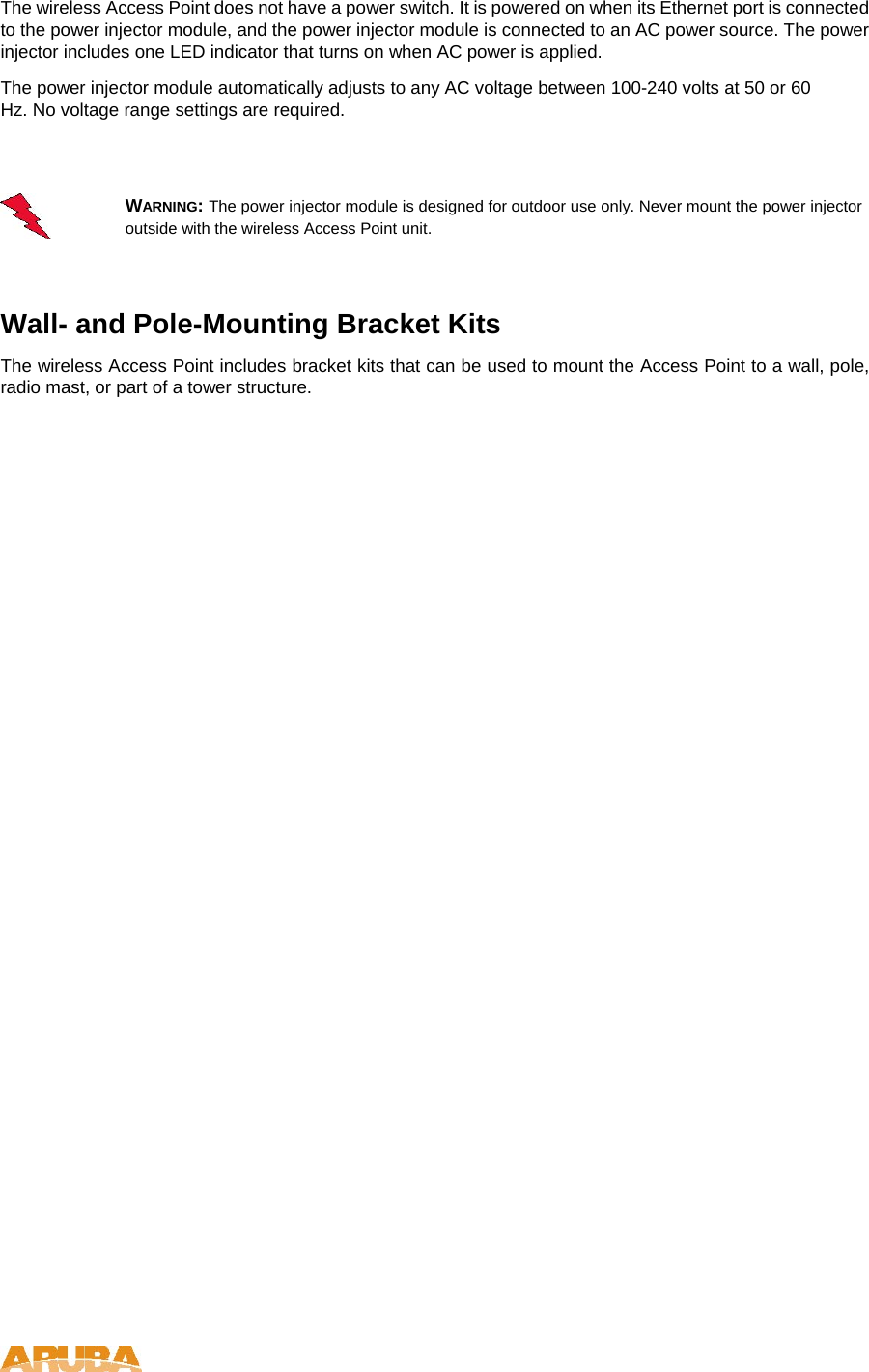 The wireless Access Point does not have a power switch. It is powered on when its Ethernet port is connected to the power injector module, and the power injector module is connected to an AC power source. The power injector includes one LED indicator that turns on when AC power is applied.  The power injector module automatically adjusts to any AC voltage between 100-240 volts at 50 or 60 Hz. No voltage range settings are required.   WARNING: The power injector module is designed for outdoor use only. Never mount the power injector outside with the wireless Access Point unit.   Wall- and Pole-Mounting Bracket Kits  The wireless Access Point includes bracket kits that can be used to mount the Access Point to a wall, pole, radio mast, or part of a tower structure.    