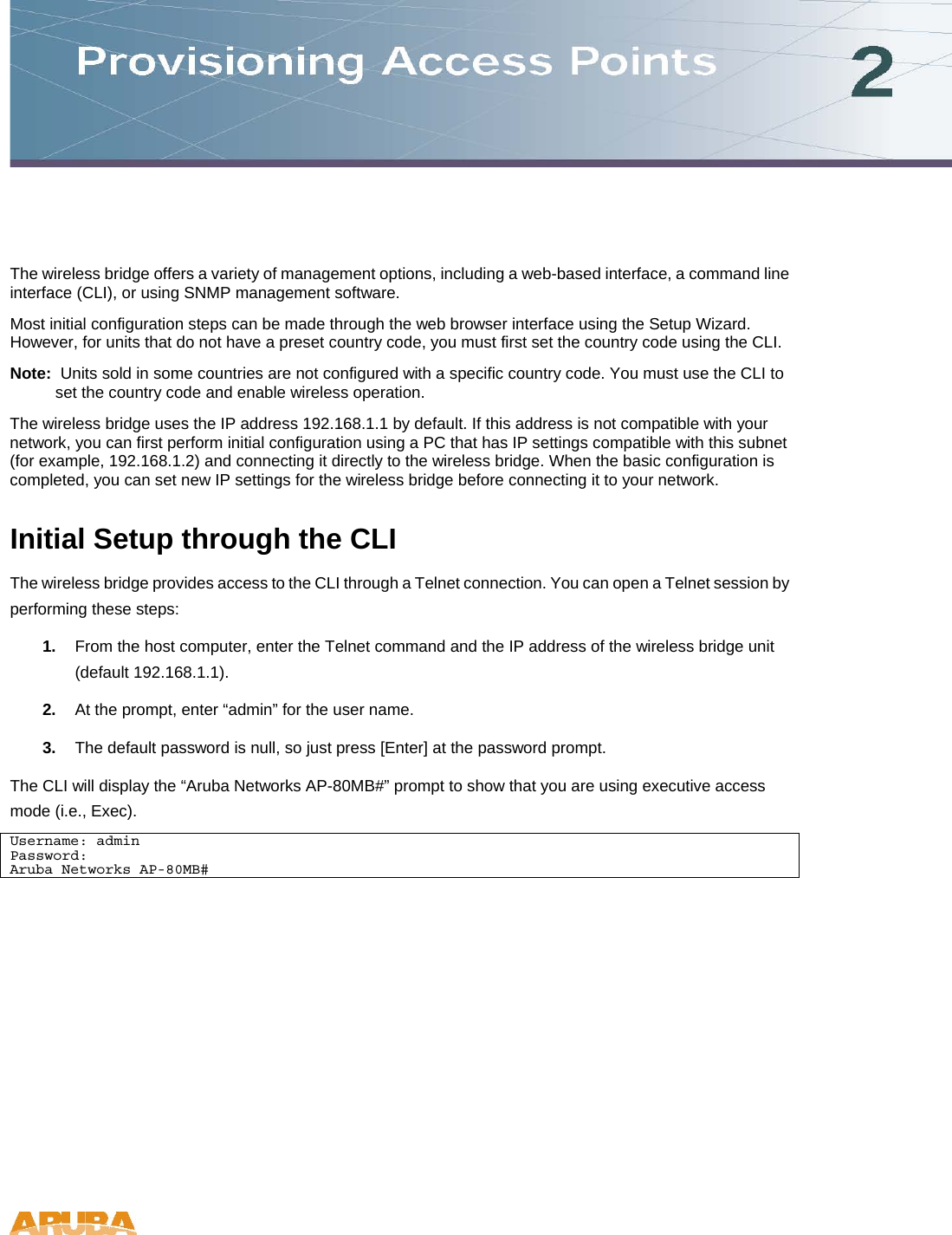 The wireless bridge offers a variety of management options, including a web-based interface, a command line interface (CLI), or using SNMP management software. Most initial configuration steps can be made through the web browser interface using the Setup Wizard. However, for units that do not have a preset country code, you must first set the country code using the CLI.  Note:  Units sold in some countries are not configured with a specific country code. You must use the CLI to set the country code and enable wireless operation. The wireless bridge uses the IP address 192.168.1.1 by default. If this address is not compatible with your network, you can first perform initial configuration using a PC that has IP settings compatible with this subnet (for example, 192.168.1.2) and connecting it directly to the wireless bridge. When the basic configuration is completed, you can set new IP settings for the wireless bridge before connecting it to your network. Initial Setup through the CLI The wireless bridge provides access to the CLI through a Telnet connection. You can open a Telnet session by performing these steps: 1.  From the host computer, enter the Telnet command and the IP address of the wireless bridge unit (default 192.168.1.1).  2.  At the prompt, enter &ldquo;admin&rdquo; for the user name. 3.  The default password is null, so just press [Enter] at the password prompt. The CLI will display the &ldquo;Aruba Networks AP-80MB#&rdquo; prompt to show that you are using executive access mode (i.e., Exec).  Username: admin Password: Aruba Networks AP-80MB#  