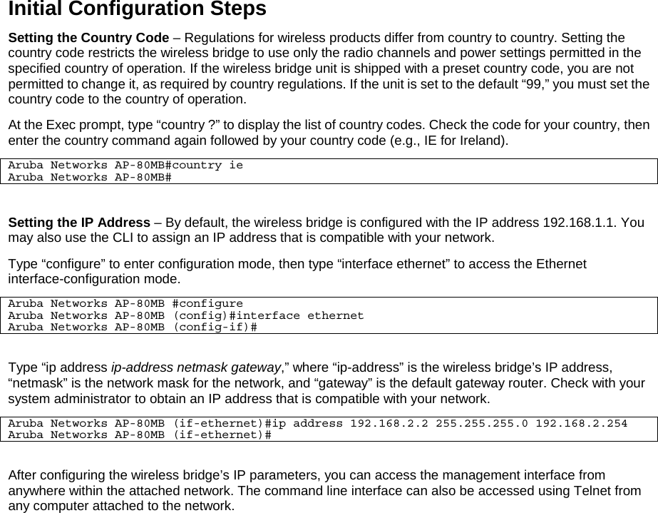 Initial Configuration Steps Setting the Country Code &ndash; Regulations for wireless products differ from country to country. Setting the country code restricts the wireless bridge to use only the radio channels and power settings permitted in the specified country of operation. If the wireless bridge unit is shipped with a preset country code, you are not permitted to change it, as required by country regulations. If the unit is set to the default &ldquo;99,&rdquo; you must set the country code to the country of operation. At the Exec prompt, type &ldquo;country ?&rdquo; to display the list of country codes. Check the code for your country, then enter the country command again followed by your country code (e.g., IE for Ireland). Aruba Networks AP-80MB#country ie Aruba Networks AP-80MB#  Setting the IP Address &ndash; By default, the wireless bridge is configured with the IP address 192.168.1.1. You may also use the CLI to assign an IP address that is compatible with your network.  Type &ldquo;configure&rdquo; to enter configuration mode, then type &ldquo;interface ethernet&rdquo; to access the Ethernet interface-configuration mode. Aruba Networks AP-80MB #configure Aruba Networks AP-80MB (config)#interface ethernet Aruba Networks AP-80MB (config-if)#  Type &ldquo;ip address ip-address netmask gateway,&rdquo; where &ldquo;ip-address&rdquo; is the wireless bridge&rsquo;s IP address, &ldquo;netmask&rdquo; is the network mask for the network, and &ldquo;gateway&rdquo; is the default gateway router. Check with your system administrator to obtain an IP address that is compatible with your network. Aruba Networks AP-80MB (if-ethernet)#ip address 192.168.2.2 255.255.255.0 192.168.2.254 Aruba Networks AP-80MB (if-ethernet)#  After configuring the wireless bridge&rsquo;s IP parameters, you can access the management interface from anywhere within the attached network. The command line interface can also be accessed using Telnet from any computer attached to the network.  