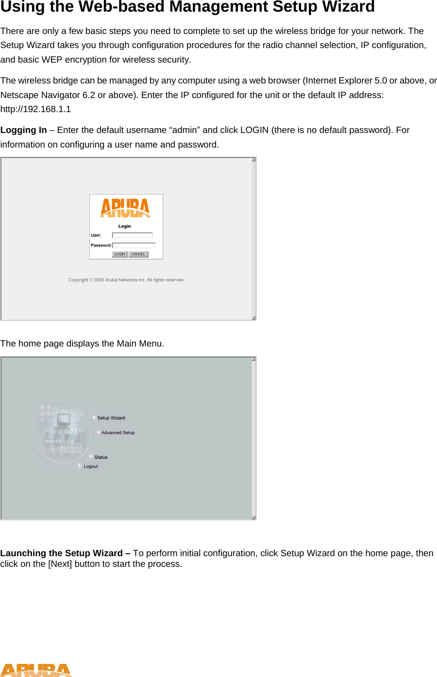 Using the Web-based Management Setup Wizard There are only a few basic steps you need to complete to set up the wireless bridge for your network. The Setup Wizard takes you through configuration procedures for the radio channel selection, IP configuration, and basic WEP encryption for wireless security.  The wireless bridge can be managed by any computer using a web browser (Internet Explorer 5.0 or above, or Netscape Navigator 6.2 or above). Enter the IP configured for the unit or the default IP address: http://192.168.1.1 Logging In &ndash; Enter the default username &ldquo;admin&rdquo; and click LOGIN (there is no default password). For information on configuring a user name and password.   The home page displays the Main Menu.    Launching the Setup Wizard &ndash; To perform initial configuration, click Setup Wizard on the home page, then click on the [Next] button to start the process.    