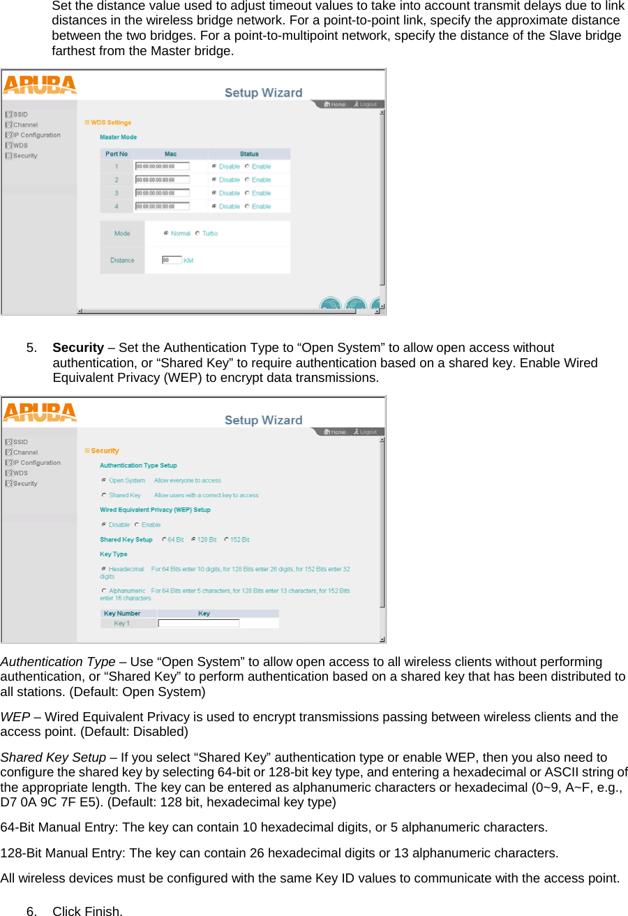 Set the distance value used to adjust timeout values to take into account transmit delays due to link distances in the wireless bridge network. For a point-to-point link, specify the approximate distance between the two bridges. For a point-to-multipoint network, specify the distance of the Slave bridge farthest from the Master bridge.   5.  Security &ndash; Set the Authentication Type to &ldquo;Open System&rdquo; to allow open access without authentication, or &ldquo;Shared Key&rdquo; to require authentication based on a shared key. Enable Wired Equivalent Privacy (WEP) to encrypt data transmissions.  Authentication Type &ndash; Use &ldquo;Open System&rdquo; to allow open access to all wireless clients without performing authentication, or &ldquo;Shared Key&rdquo; to perform authentication based on a shared key that has been distributed to all stations. (Default: Open System) WEP &ndash; Wired Equivalent Privacy is used to encrypt transmissions passing between wireless clients and the access point. (Default: Disabled) Shared Key Setup &ndash; If you select &ldquo;Shared Key&rdquo; authentication type or enable WEP, then you also need to configure the shared key by selecting 64-bit or 128-bit key type, and entering a hexadecimal or ASCII string of the appropriate length. The key can be entered as alphanumeric characters or hexadecimal (0~9, A~F, e.g., D7 0A 9C 7F E5). (Default: 128 bit, hexadecimal key type) 64-Bit Manual Entry: The key can contain 10 hexadecimal digits, or 5 alphanumeric characters. 128-Bit Manual Entry: The key can contain 26 hexadecimal digits or 13 alphanumeric characters.  All wireless devices must be configured with the same Key ID values to communicate with the access point. 6. Click Finish. 