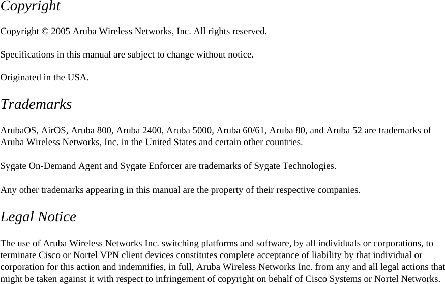 Copyright  Copyright &copy; 2005 Aruba Wireless Networks, Inc. All rights reserved.  Specifications in this manual are subject to change without notice.  Originated in the USA.  Trademarks  ArubaOS, AirOS, Aruba 800, Aruba 2400, Aruba 5000, Aruba 60/61, Aruba 80, and Aruba 52 are trademarks of Aruba Wireless Networks, Inc. in the United States and certain other countries.  Sygate On-Demand Agent and Sygate Enforcer are trademarks of Sygate Technologies.  Any other trademarks appearing in this manual are the property of their respective companies.  Legal Notice  The use of Aruba Wireless Networks Inc. switching platforms and software, by all individuals or corporations, to terminate Cisco or Nortel VPN client devices constitutes complete acceptance of liability by that individual or corporation for this action and indemnifies, in full, Aruba Wireless Networks Inc. from any and all legal actions that might be taken against it with respect to infringement of copyright on behalf of Cisco Systems or Nortel Networks.  