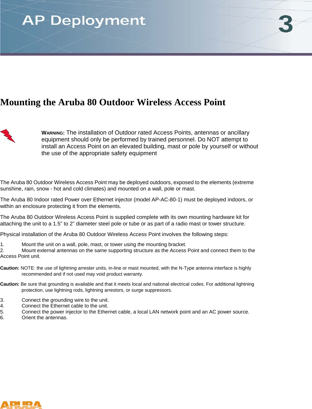  Mounting the Aruba 80 Outdoor Wireless Access Point   WARNING: The installation of Outdoor rated Access Points, antennas or ancillary equipment should only be performed by trained personnel. Do NOT attempt to install an Access Point on an elevated building, mast or pole by yourself or without the use of the appropriate safety equipment  The Aruba 80 Outdoor Wireless Access Point may be deployed outdoors, exposed to the elements (extreme sunshine, rain, snow - hot and cold climates) and mounted on a wall, pole or mast.  The Aruba 80 Indoor rated Power over Ethernet injector (model AP-AC-80-1) must be deployed indoors, or within an enclosure protecting it from the elements.  The Aruba 80 Outdoor Wireless Access Point is supplied complete with its own mounting hardware kit for attaching the unit to a 1.5&rdquo; to 2&rdquo; diameter steel pole or tube or as part of a radio mast or tower structure.  Physical installation of the Aruba 80 Outdoor Wireless Access Point involves the following steps:  1.  Mount the unit on a wall, pole, mast, or tower using the mounting bracket.  2.  Mount external antennas on the same supporting structure as the Access Point and connect them to the Access Point unit.   Caution: NOTE: the use of lightning arrester units, in-line or mast mounted, with the N-Type antenna interface is highly recommended and if not used may void product warranty.  Caution: Be sure that grounding is available and that it meets local and national electrical codes. For additional lightning protection, use lightning rods, lightning arrestors, or surge suppressors.  3.  Connect the grounding wire to the unit.  4.  Connect the Ethernet cable to the unit.  5.  Connect the power injector to the Ethernet cable, a local LAN network point and an AC power source.  6.  Orient the antennas.     